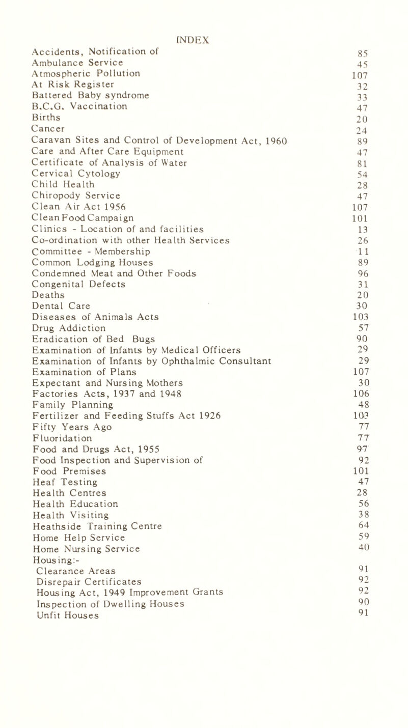 INDEX Accidents, Notification of 35 Ambulance Service 45 Atmospheric Pollution 107 At Risk Register 32 Battered Baby syndrome 33 B.C.G. Vaccination 47 Births 20 Cancer 24 Caravan Sites and Control of Development Act, 1960 89 Care and After Care Equipment 47 Certificate of Analysis of Water 81 Cervical Cytology 54 Child Health 28 Chiropody Service 47 Clean Air Act 1956 107 Clean Food Campaign 101 Clinics - Location of and facilities 13 Co-ordination with other Health Services 26 Committee - Membership 11 Common Lodging Houses 89 Condemned Meat and Other Foods 96 Congenital Defects 31 Deaths 20 Dental Care 30 Diseases of Animals Acts 103 Drug Addiction 57 Eradication of Bed Bugs 90 Examination of Infants by Medical Officers 29 Examination of Infants by Ophthalmic Consultant 29 Examination of Plans 107 Expectant and Nursing Mothers 30 Factories Acts, 1937 and 1948 106 Family Planning 48 Fertilizer and Feeding Stuffs Act 1926 103 Fifty Years Ago 77 Fluoridation 77 Food and Drugs Act, 1955 97 Food Inspection and Supervision of 92 Food Premises 101 Heaf Testing 47 Health Centres 28 Health Education 56 Health Visiting 38 Heathside Training Centre 64 Home Help Service 59 Home Nursing Service 40 Housing:- Clearance Areas 91 Disrepair Certificates 92 Housing Act, 1949 Improvement Grants 92 Inspection of Dwelling Houses 90 Unfit Houses 91