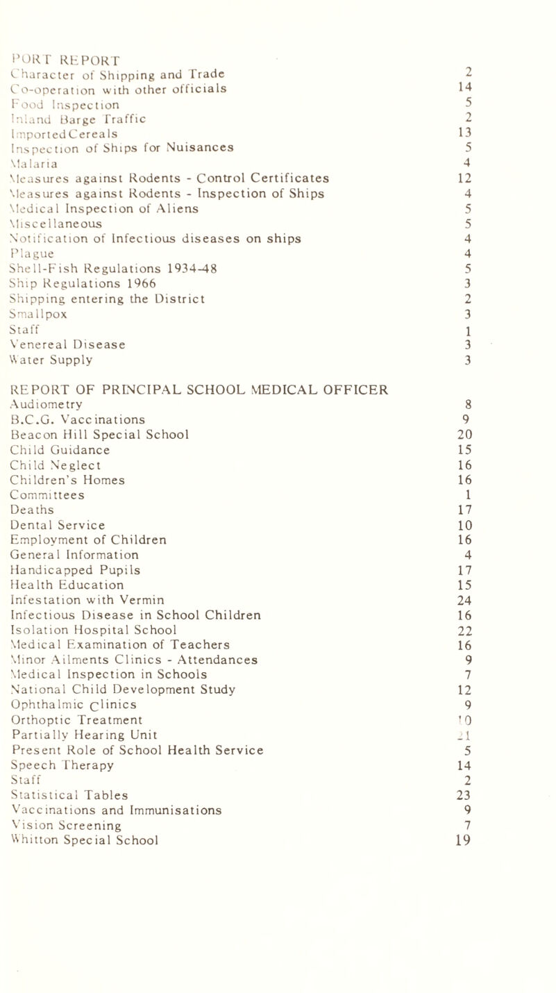PORT REPORT Character of Shipping and Trade 2 Co-operation with other officials 14 Food Inspection 5 Inland Barge Traffic 2 FnportedCereals 13 Inspection of Ships for Nuisances 5 Malaria 4 Measures against Rodents - Control Certificates 12 Measures against Rodents - Inspection of Ships 4 Medical Inspection of Aliens 5 Miscellaneous 5 Notification of Infectious diseases on ships 4 Plague 4 Shell-Fish Regulations 1934-48 5 Ship Regulations 1966 3 Shipping entering the District 2 Smallpox 3 Staff 1 Venereal Disease 3 Water Supply 3 REPORT OF PRINCIPAL SCHOOL MEDICAL OFFICER Audiometry 8 B.C.G. Vaccinations 9 Beacon Hill Special School 20 Child Guidance 15 Child Neglect 16 Children’s Homes 16 Committees 1 Deaths 17 Dental Service 10 Employment of Children 16 General Information 4 Handicapped Pupils 17 Health Education 15 Infestation with Vermin 24 Infectious Disease in School Children 16 Isolation Hospital School 22 Medical Examination of Teachers 16 Minor Ailments Clinics - Attendances 9 Medical Inspection in Schools 7 National Child Development Study 12 Ophthalmic clinics 9 Orthoptic Treatment 10 Partially Hearing Unit .1 Present Role of School Health Service 5 Speech Therapy 14 Staff 2 Statistical Tables 23 Vaccinations and Immunisations 9 Vision Screening 7 Whitton Spec ial School 19