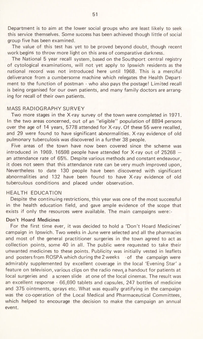 Department is to aim at the lower social groups who are least likely to seek this service themselves. Some success has been achieved though little of social group five has been examined. The value of this test has yet to be proved beyond doubt, though recent work begins to throw more light on this area of comparative darkness. The National 5 year recall system, based on the Southport: central registry of cytological examinations, will not yet apply to Ipswich residents as the national record was not introduced here until 1968. This is a merciful deliverance from a cumbersome machine which relegates the Health Depart¬ ment to the function of postman - who also pays the postage! Limited recall is being organised for our own patients, and many family doctors are arrang¬ ing for recall of their own patients. MASS RADIOGRAPHY SURVEY Two more stages in the X-ray survey of the town were completed in 1971. In the two areas concerned, out of an eligible population of 8894 persons over the age of 14 years, 5778 attended for X-ray. Of these 55 were recalled, and 29 were found to have significant abnormalities. X-ray evidence of old pulmonary tuberculosis was discovered in a further 38 people. Five areas of the town have now been covered since the scheme was introduced in 1969. 16598 people have attended for X-ray out of 25268 — an attendance rate of 65%. Despite various methods and constant endeavour, it does not seem that this attendance rate can be very much improved upon, Nevertheless to date 130 people have been discovered with significant abnormalities and 132 have been found to have X-ray evidence of old tuberculous conditions and placed under observation. HEALTH EDUCATION Despite the continuing restrictions, this year was one of the most successful in the health education field, and gave ample evidence of the scope that exists if only the resources were available. The main campaigns were:- Don't Hoard Medicines For the first time ever, it was decided to hold a 'Don't Hoard Medicines' campaign in Ipswich. Two weeks in June were selected and all the pharmacies and most of the general practitioner surgeries in the town agreed to act as collection points, some 40 in all. The public were requested to take their unwanted medicines to these points. Publicity was initially vested in leaflets and posters from ROSPA which during the 2 weeks -of the campaign were admirably supplemented by excellent coverage in the local 'Evening Star' a feature on television, various clips on the radio news^ handout for patients at local surgeries and a screen slide at one of the local cinemas. The result was an excellent response - 66,690 tablets and capsules, 247 bottles of medicine and 375 ointments, sprays etc. What was equally gratifying in the campaign was the co-operation of the Local Medical and Pharmaceutical Committees, which helped to encourage the decision to make the campaign an annual event.