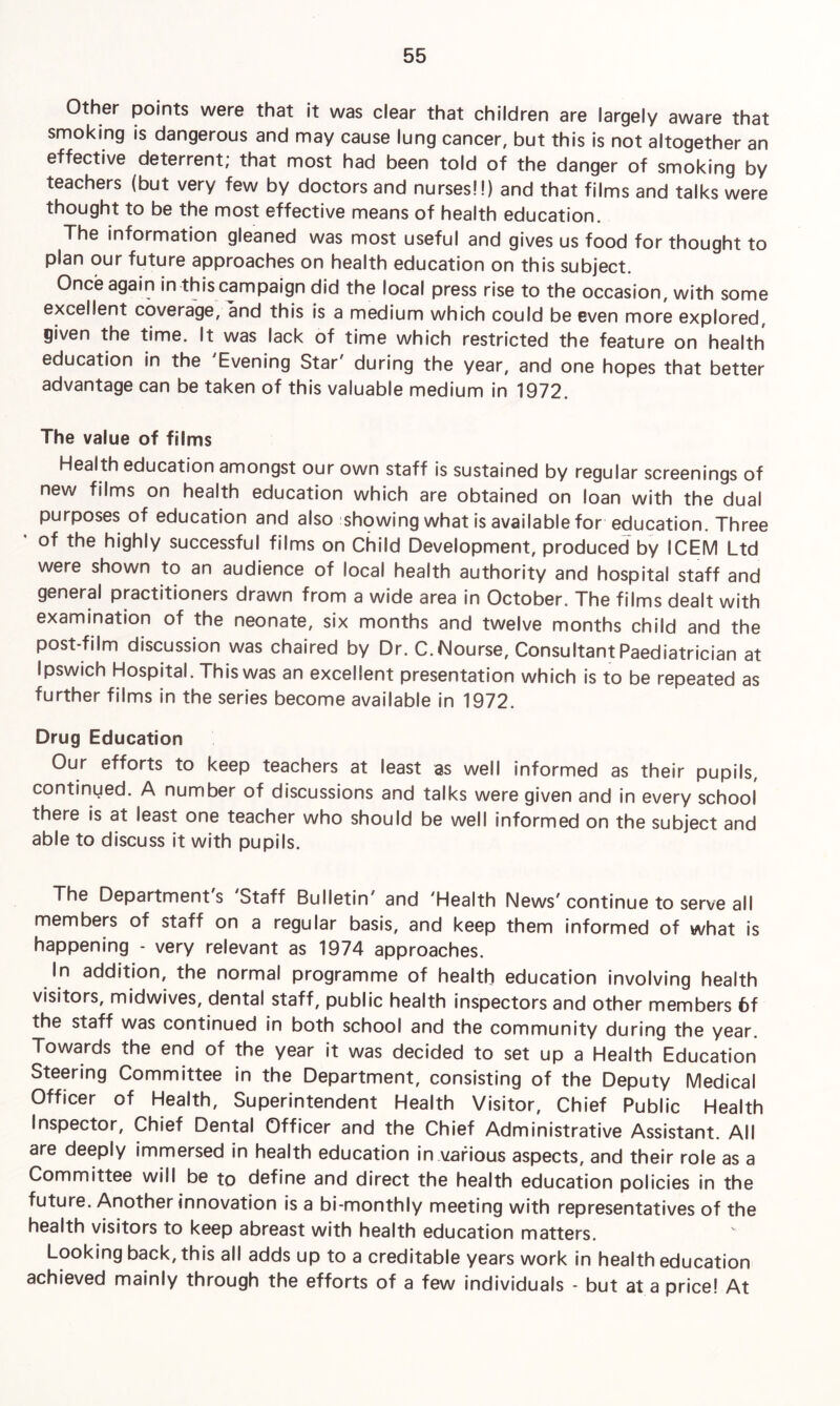 Other points were that it was clear that children are largely aware that smoking is dangerous and may cause lung cancer, but this is not altogether an effective deterrent; that most had been told of the danger of smoking by teachers (but very few by doctors and nurses!!) and that films and talks were thought to be the most effective means of health education. The information gleaned was most useful and gives us food for thought to plan our future approaches on health education on this subject. Once again in this campaign did the local press rise to the occasion, with some excellent coverage, and this is a medium which could be even more explored, given the time. It was lack of time which restricted the feature on health education in the Evening Star' during the year, and one hopes that better advantage can be taken of this valuable medium in 1972. The value of films Health education amongst our own staff is sustained by regular screenings of new films on health education which are obtained on loan with the dual purposes of education and also showing what is available for education. Three of the highly successful films on Child Development, produced by ICEM Ltd were shown to an audience of local health authority and hospital staff and general practitioners drawn from a wide area in October. The films dealt with examination of the neonate, six months and twelve months child and the post-film discussion was chaired by Dr. C.Nourse, Consultant Paediatrician at Ipswich Hospital. This was an excellent presentation which is to be repeated as further films in the series become available in 1972. Drug Education Our efforts to keep teachers at least as well informed as their pupils, continued. A number of discussions and talks were given and in every school there is at least one teacher who should be well informed on the subject and able to discuss it with pupils. The Department s Staff Bulletin and 'Health News' continue to serve all members of staff on a regular basis, and keep them informed of what is happening - very relevant as 1974 approaches. In addition, the normal programme of health education involving health visitors, midwives, dental staff, public health inspectors and other members 6f the staff was continued in both school and the community during the year. Towards the end of the year it was decided to set up a Health Education Steering Committee in the Department, consisting of the Deputy Medical Officer of Health, Superintendent Health Visitor, Chief Public Health Inspector, Chief Dental Officer and the Chief Administrative Assistant. All are deeply immersed in health education in various aspects, and their role as a Committee will be to define and direct the health education policies in the future. Another innovation is a bi-monthly meeting with representatives of the health visitors to keep abreast with health education matters. Looking back, this all adds up to a creditable years work in health education achieved mainly through the efforts of a few individuals - but at a price! At