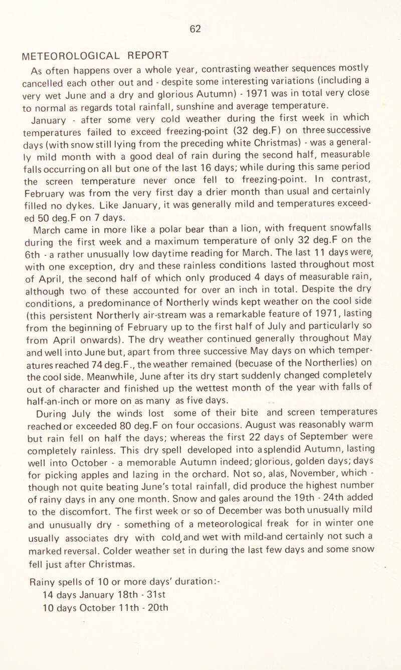 METEOROLOGICAL REPORT As often happens over a whole year, contrasting weather sequences mostly cancelled each other out and - despite some interesting variations (including a very wet June and a dry and glorious Autumn) - 1971 was in total very close to normal as regards total rainfall, sunshine and average temperature. January - after some very cold weather during the first week in which temperatures failed to exceed freezing-point (32 deg.F) on three successive days (with snow still lying from the preceding white Christmas) - was a general¬ ly mild month with a good deal of rain during the second half, measurable falls occurring on all but one of the last 16 days; while during this same period the screen temperature never once fell to freezing-point. In contrast, February was from the very first day a drier month than usual and certainly filled no dykes. Like January, it was generally mild and temperatures exceed¬ ed 50 deg.F on 7 days. March came in more like a polar bear than a lion, with frequent snowfalls during the first week and a maximum temperature of only 32 deg.F on the 6th - a rather unusually low daytime reading for March. The last 11 days were, with one exception, dry and these rainless conditions lasted throughout most of April, the second half of which only produced 4 days of measurable rain, although two of these accounted for over an inch in total. Despite the dry conditions, a predominance of Northerly winds kept weather on the cool side (this persistent Northerly air-stream was a remarkable feature of 1971, lasting from the beginning of February up to the first half of July and particularly so from April onwards). The dry weather continued generally throughout May and well into June but, apart from three successive May days on which temper¬ atures reached 74 deg.F., the weather remained (becuase of the Northerlies) on the cool side. Meanwhile, June after its dry start suddenly changed completely out of character and finished up the wettest month of the year with falls of half-an-inch or more on as many as five days. During July the winds lost some of their bite and screen temperatures reached or exceeded 80 deg.F on four occasions. August was reasonably warm but rain fell on half the days; whereas the first 22 days of September were completely rainless. This dry spell developed into asplendid Autumn, lasting well into October - a memorable Autumn indeed; glorious, golden days; days for picking apples and lazing in the orchard. Not so, alas, November, which though not quite beating June's total rainfall, did produce the highest number of rainy days in any one month. Snow and gales around the 19th - 24th added to the discomfort. The first week or so of December was both unusually mild and unusually dry - something of a meteorological freak for in winter one usually associates dry with cold^nd wet with mild-and certainly not such a marked reversal. Colder weather set in during the last few days and some snow fell just after Christmas. Rainy spells of 10 or more days' duration:- 14 days January 18th - 31st 10 days October 11th - 20th