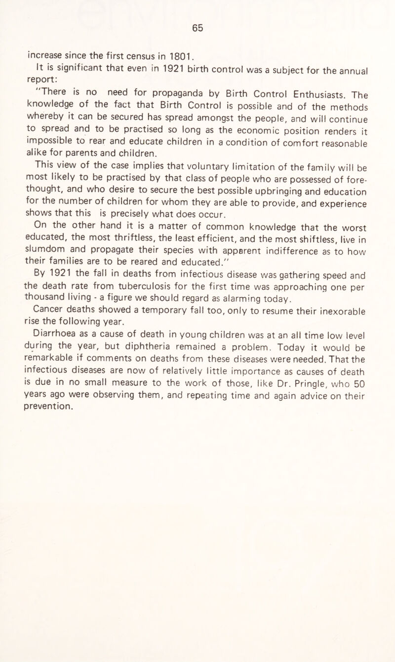 increase since the first census in 1801. It is significant that even in 1921 birth control was a subject for the annual report: There is no need for propaganda by Birth Control Enthusiasts. The knowledge of the fact that Birth Control is possible and of the methods whereby it can be secured has spread amongst the people, and will continue to spread and to be practised so long as the economic position renders it impossible to rear and educate children in a condition of comfort reasonable alike for parents and children. This view of the case implies that voluntary limitation of the family will be most iikely to be practised by that class of people who are possessed of fore¬ thought, and who desire to secure the best possible upbringing and education for the number of children for whom they are able to provide, and experience shows that this is precisely what does occur. On the other hand it is a matter of common knowledge that the worst educated, the most thriftless, the least efficient, and the most shiftless, live in siumdom and propagate their species with apparent indifference as to how their families are to be reared and educated. By 1921 the fall in deaths from infectious disease was gathering speed and the death rate from tuberculosis for the first time was approaching one per thousand living - a figure we should regard as alarming today. Cancer deaths showed a temporary fall too, only to resume their inexorable rise the following year. Diarrhoea as a cause of death in young children was at an all time low level during the year, but diphtheria remained a problem. Today it would be remarkable if comments on deaths from these diseases were needed. That the infectious diseases are now of relatively little importance as causes of death is due in no small measure to the work of those, like Dr. Pringle, who 50 years ago were observing them, and repeating time and again advice on their prevention.