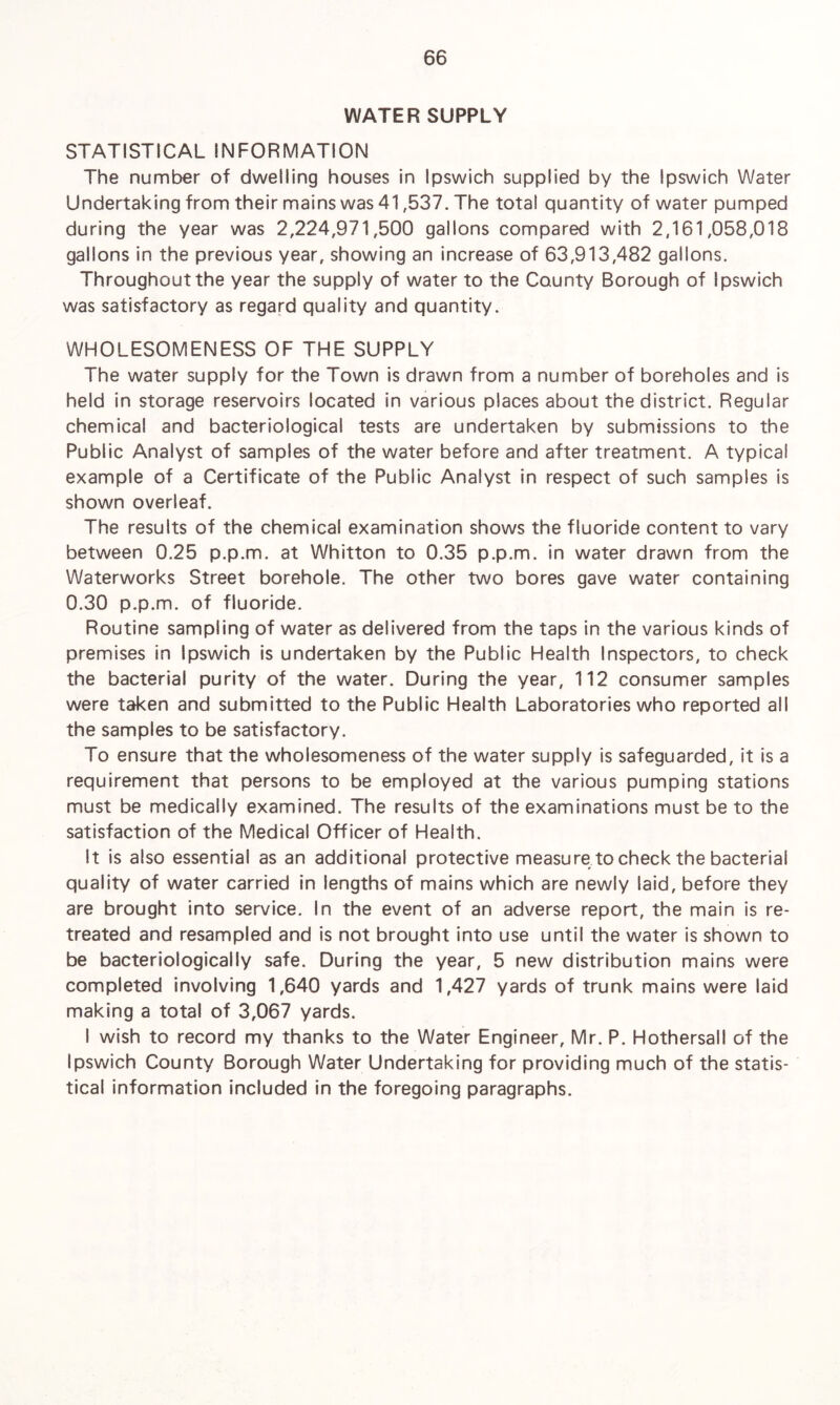 WATER SUPPLY STATISTICAL INFORMATION The number of dwelling houses in Ipswich supplied by the Ipswich Water Undertaking from their mains was 41,537. The total quantity of water pumped during the year was 2,224,971,500 gallons compared with 2,161,058,018 gallons in the previous year, showing an increase of 63,913,482 gallons. Throughout the year the supply of water to the County Borough of Ipswich was satisfactory as regard quality and quantity. WHOLESOMENESS OF THE SUPPLY The water supply for the Town is drawn from a number of boreholes and is held in storage reservoirs located in various places about the district. Regular chemical and bacteriological tests are undertaken by submissions to the Public Analyst of samples of the water before and after treatment. A typical example of a Certificate of the Public Analyst in respect of such samples is shown overleaf. The results of the chemical examination shows the fluoride content to vary between 0.25 p.p.m. at Whitton to 0.35 p.p.m. in water drawn from the Waterworks Street borehole. The other two bores gave water containing 0.30 p.p.m. of fluoride. Routine sampling of water as delivered from the taps in the various kinds of premises in Ipswich is undertaken by the Public Health Inspectors, to check the bacterial purity of the water. During the year, 112 consumer samples were taken and submitted to the Public Health Laboratories who reported all the samples to be satisfactory. To ensure that the wholesomeness of the water supply is safeguarded, it is a requirement that persons to be employed at the various pumping stations must be medically examined. The results of the examinations must be to the satisfaction of the Medical Officer of Health. It is also essential as an additional protective measure to check the bacterial quality of water carried in lengths of mains which are newly laid, before they are brought into service. In the event of an adverse report, the main is re¬ treated and resampled and is not brought into use until the water is shown to be bacteriologically safe. During the year, 5 new distribution mains were completed involving 1,640 yards and 1,427 yards of trunk mains were laid making a total of 3,067 yards. I wish to record my thanks to the Water Engineer, Mr. P. Hothersall of the Ipswich County Borough Water Undertaking for providing much of the statis¬ tical information included in the foregoing paragraphs.