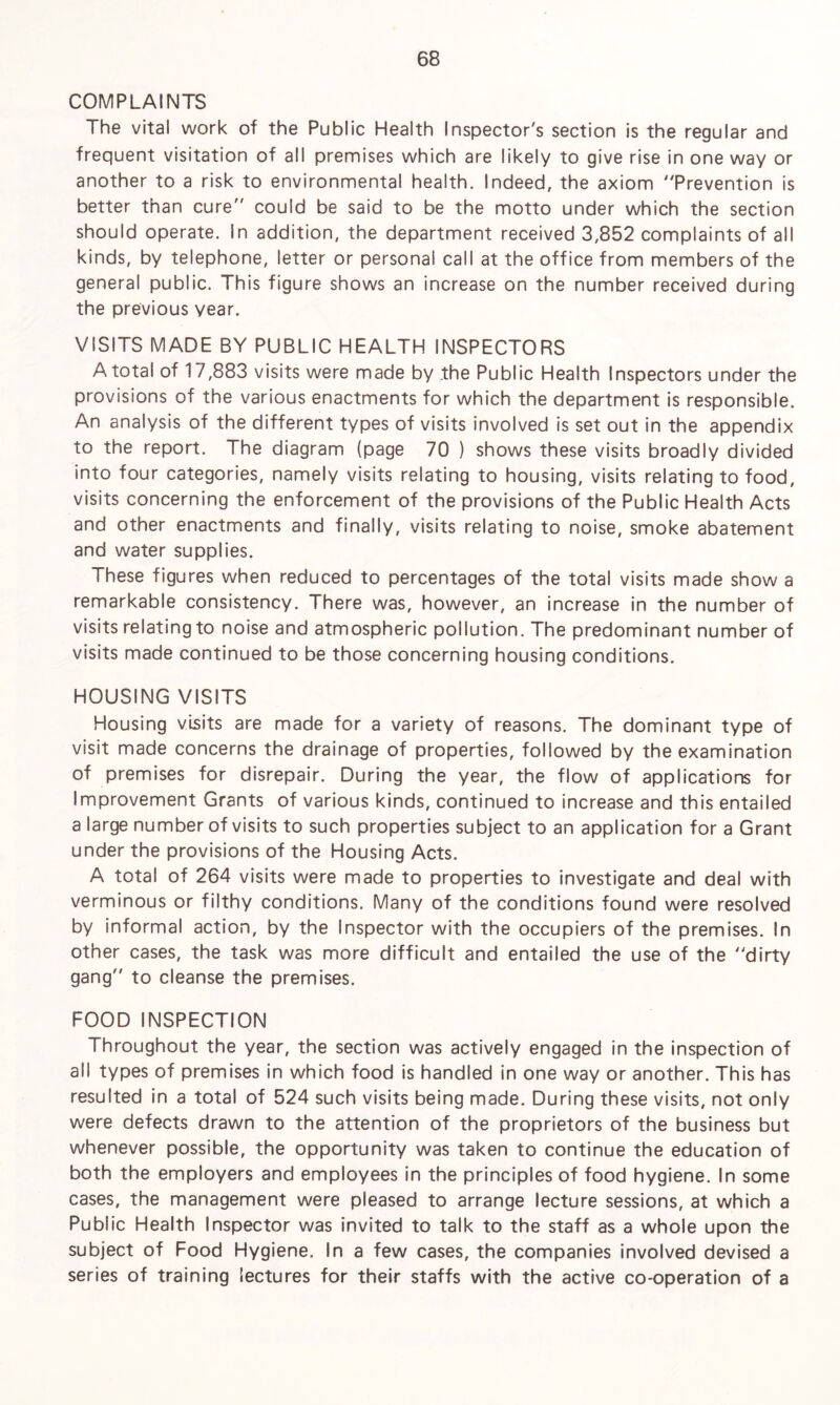 COMPLAINTS The vital work of the Public Health Inspector's section is the regular and frequent visitation of all premises which are likely to give rise in one way or another to a risk to environmental health. Indeed, the axiom Prevention is better than cure could be said to be the motto under which the section should operate, in addition, the department received 3,852 complaints of all kinds, by telephone, letter or personal call at the office from members of the general public. This figure shows an increase on the number received during the previous year. VISITS MADE BY PUBLIC HEALTH INSPECTORS A total of 17,883 visits were made by the Public Health Inspectors under the provisions of the various enactments for which the department is responsible. An analysis of the different types of visits involved is set out in the appendix to the report. The diagram (page 70 ) shows these visits broadly divided into four categories, namely visits relating to housing, visits relating to food, visits concerning the enforcement of the provisions of the Public Health Acts and other enactments and finally, visits relating to noise, smoke abatement and water supplies. These figures when reduced to percentages of the total visits made show a remarkable consistency. There was, however, an increase in the number of visits relating to noise and atmospheric pollution. The predominant number of visits made continued to be those concerning housing conditions. HOUSING VISITS Housing visits are made for a variety of reasons. The dominant type of visit made concerns the drainage of properties, followed by the examination of premises for disrepair. During the year, the flow of applications for Improvement Grants of various kinds, continued to increase and this entailed a large number of visits to such properties subject to an application for a Grant under the provisions of the Housing Acts. A total of 264 visits were made to properties to investigate and deal with verminous or filthy conditions. Many of the conditions found were resolved by informal action, by the Inspector with the occupiers of the premises. In other cases, the task was more difficult and entailed the use of the dirty gang to cleanse the premises. FOOD INSPECTION Throughout the year, the section was actively engaged in the inspection of all types of premises in which food is handled in one way or another. This has resulted in a total of 524 such visits being made. During these visits, not only were defects drawn to the attention of the proprietors of the business but whenever possible, the opportunity was taken to continue the education of both the employers and employees in the principles of food hygiene. In some cases, the management were pleased to arrange lecture sessions, at which a Public Health Inspector was invited to talk to the staff as a whole upon the subject of Food Hygiene. In a few cases, the companies involved devised a series of training lectures for their staffs with the active co-operation of a