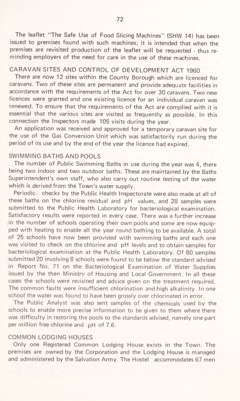 The leaflet 'The Safe Use of Food Slicing Machines {SHW 14) has been issued to premises found with such machines; it is intended that when the premises are revisited production of the leaflet will be requested - thus re¬ minding employers of the need for care in the use of these machines. CARAVAN SITES AND CONTROL OF DEVELOPMENT ACT 1960 There are now 12 sites within the County Borough which are licenced for caravans. Two of these sites are permanent and provide adequate facilities in accordance with the requirements of the Act for over 30 caravans. Two new licences were granted and one existing licence for an individual caravan was renewed. To ensure that the requirements of the Act are complied with it is essential that the various sites are visited as frequently as possible. In this connection the Inspectors made 105 visits during the year. An application was received and approved for a temporary caravan site for the use of the Gas Conversion Unit which was satisfactorily run during the period of its use and by the end of the year the licence had expired. SWIMMING BATHS AND POOLS The number of Public Swimming Baths in use during the year was 4, there being two indoor and two outdoor baths. These are maintained by the Baths Superintendent's own staff, who also carry out routine testing of the water which is derived from the Town's water supply. Periodic checks by the Public Health Inspectorate were also made at all of these baths on the chlorine residual and pH values, and 28 samples were submitted to the Public Health Laboratory for bacteriological examination. Satisfactory results were reported in every case. There was a further increase (in the number of schools operating their own pools and some are now equip¬ ped with heating to enable all the year round bathing to be available. A total of 25 schools have now been provided with swimming baths and each one was visited to check on the chlorine and pH levels and to obtain samples for bacteriological examination at the Public Health Laboratory. Of 80 samples submitted 20 involving 8 schools were found to be below the standard advised in Report No. 71 on the Bacteriological Examination of Water Supplies issued by the then Ministry of Housing and Local Government. In all these cases the schools were revisited and advice given on the treatment required. The common faults were insufficient chlorination and high alkalinity. In one school the water was found to have been grossly over chlorinated in error. The Public Analyst was also sent samples of the chemicals used by the schools to enable more precise information to be given to them where there was difficulty in restoring the pools to the standards advised, namely one part per million free chlorine and pH of 7.6. COMMON LODGING HOUSES Only one Registered Common Lodging House exists in the Town. The premises are owned by the Corporation and the Lodging House is managed and administered by the Salvation Army. The Hostel accommodates 67 men