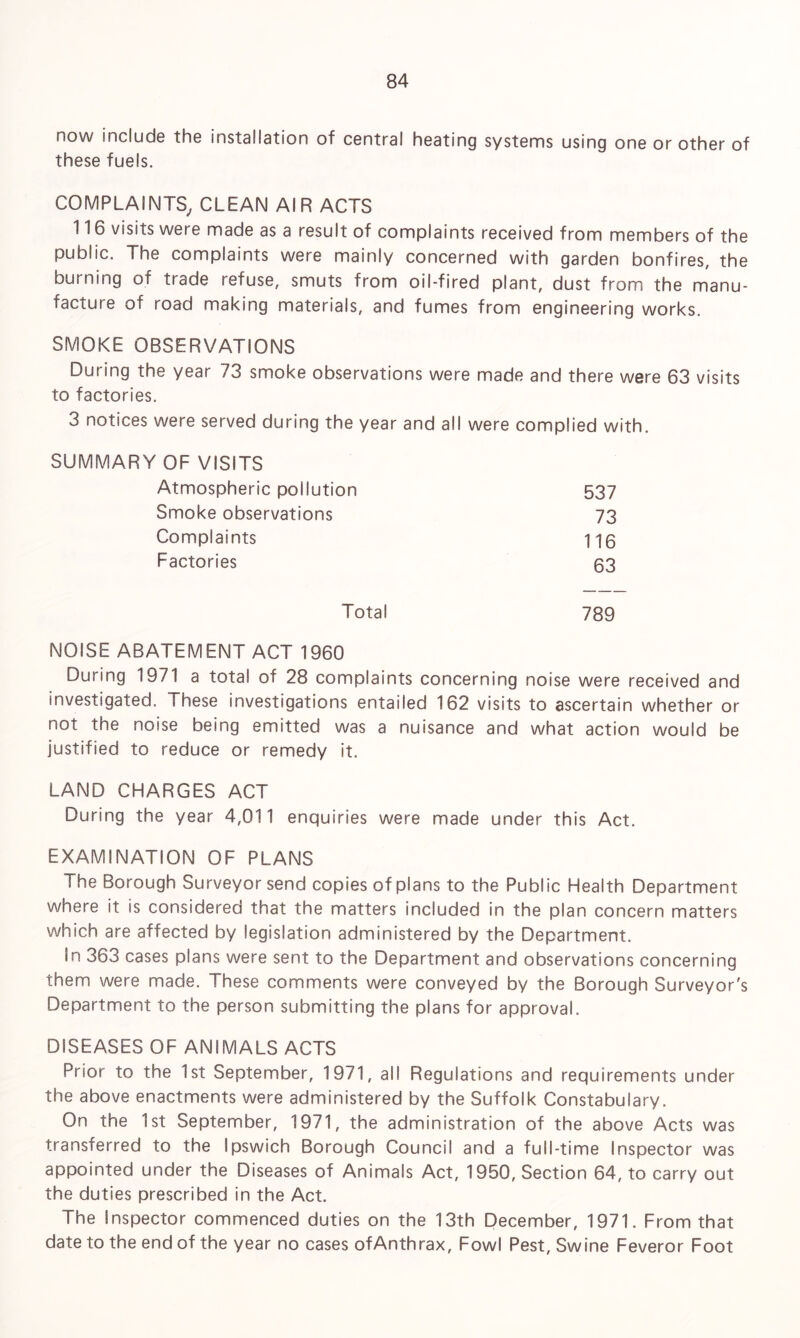 now include the installation of central heating systems using one or other of these fuels. COMPLAINTS, CLEAN AIR ACTS 116 visits were made as a result of complaints received from members of the public. The complaints were mainly concerned with garden bonfires, the burning of trade refuse, smuts from oil-fired plant, dust from the manu¬ facture of road making materials, and fumes from engineering works. SMOKE OBSERVATIONS During the year 73 smoke observations were made and there were 63 visits to factories. 3 notices were served during the year and all were complied with. SUMMARY OF VISITS Atmospheric pollution 537 Smoke observations 73 Complaints 116 Factories 63 Total 789 NOISE ABATEMENT ACT 1960 During 1971 a total of 28 complaints concerning noise were received and investigated. These investigations entailed 162 visits to ascertain whether or not the noise being emitted was a nuisance and what action would be justified to reduce or remedy it. LAND CHARGES ACT During the year 4,011 enquiries were made under this Act. EXAMINATION OF PLANS The Borough Surveyor send copies of plans to the Public Health Department where it is considered that the matters included in the plan concern matters which are affected by legislation administered by the Department. in 363 cases plans were sent to the Department and observations concerning them were made. These comments were conveyed by the Borough Surveyor's Department to the person submitting the plans for approval. DISEASES OF ANIMALS ACTS Prior to the 1st September, 1971, all Regulations and requirements under the above enactments were administered by the Suffolk Constabulary. On the 1st September, 1971, the administration of the above Acts was transferred to the Ipswich Borough Council and a full-time Inspector was appointed under the Diseases of Animals Act, 1950, Section 64, to carry out the duties prescribed in the Act. The Inspector commenced duties on the 13th December, 1971. From that date to the end of the year no cases ofAnthrax, Fowl Pest, Swine Feveror Foot