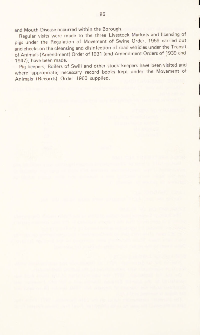 and Mouth Disease occurred within the Borough. Regular visits were made to the three Livestock Markets and licensing of pigs under the Regulation of Movement of Swine Order, 1959 carried out and checks on the cleansing and disinfection of road vehicles under the Transit of Animals (Amendment) Order of 1931 (and Amendment Orders of 1939 and 1947), have been made. Pig keepers. Boilers of Swill and other stock keepers have been visited and where appropriate, necessary record books kept under the Movement of Animals (Records) Order 1960 supplied.