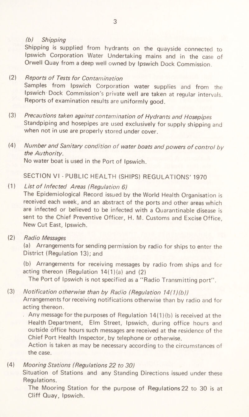 (b) Shipping Shipping is supplied from hydrants on the quayside connected to Ipswich Corporation Water Undertaking mains and in the case of Orwell Quay from a deep well owned by Ipswich Dock Commission. (2) Reports of Tests for Contamination Samples from Ipswich Corporation water supplies and from the Ipswich Dock Commission's private well are taken at regular intervals. Reports of examination results are uniformly good. (3) Precautions taken against contamination of Hydrants and Hosepipes btandpiping and hosepipes are used exclusively for supply shipping and when not in use are properly stored under cover. (4) Number and Sanitary condition of water boats and powers of control by the Authority. No water boat is used in the Port of Ipswich. SECTION VI - PUBLIC HEALTH (SHIPS) REGULATIONS' 1970 (1) List of Infected Areas (Regulation 6) The Epidemiological Record issued by the World Health Organisation is received each week, and an abstract of the ports and other areas which are infected or believed to be infected with a Quarantinable disease is sent to the Chief Preventive Officer, H. M. Customs and Excise Office, New Cut East, Ipswich. (2) Radio Messages (a) Arrangements for sending permission by radio for ships to enter the District (Regulation 13); and (b) Arrangements for receiving messages by radio from ships and for acting thereon (Regulation 14(1)(a) and (2) The Port of Ipswich is not specified as a ''Radio Transmitting port. (3) Notification otherwise than by Radio (Regulation 14(1 )(b)) Arrangements for receiving notifications otherwise than by radio and for acting thereon. . Any message for the purposes of Regulation 14(1) (b) is received at the Health Department, Elm Street, Ipswich, during office hours and outside office hours such messages are received at the residence of the Chief Port Health Inspector, by telephone or otherwise. Action is taken as may be necessary according to the circumstances of the case. (4) Mooring Stations (Regulations 22 to 30) Situation of Stations and any Standing Directions issued under these Regulations. The Mooring Station for the purpose of Regulations22 to 30 is at Cliff Quay, Ipswich.