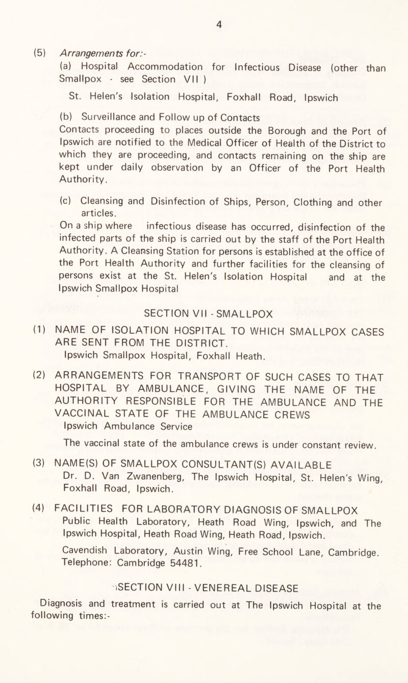 (5) Arrangements for:- (a) Hospital Accommodation for Infectious Disease (other than Smallpox - see Section VII ) St. Helen's Isolation Hospital, Foxhall Road, Ipswich (b) Surveillance and Follow up of Contacts Contacts proceeding to places outside the Borough and the Port of Ipswich are notified to the Medical Officer of Health of the District to which they are proceeding, and contacts remaining on the ship are kept under daily observation by an Officer of the Port Health Authority. (c) Cleansing and Disinfection of Ships, Person, Clothing and other articles. On a ship where infectious disease has occurred, disinfection of the infected parts of the ship is carried out by the staff of the Port Health Authority. A Cleansing Station for persons is established at the office of the Port Health Authority and further facilities for the cleansing of persons exist at the St. Helen's Isolation Hospital and at the Ipswich Smallpox Hospital SECTION VII - SMALLPOX (1) NAME OF ISOLATION HOSPITAL TO WHICH SMALLPOX CASES ARE SENT FROM THE DISTRICT. Ipswich Smallpox Hospital, Foxhall Heath. (2) ARRANGEMENTS FOR TRANSPORT OF SUCH CASES TO THAT HOSPITAL BY AMBULANCE, GIVING THE NAME OF THE AUTHORITY RESPONSIBLE FOR THE AMBULANCE AND THE VACCINAL STATE OF THE AMBULANCE CREWS Ipswich Ambulance Service The vaccinal state of the ambulance crews is under constant review. (3) NAME(S) OF SMALLPOX CONSULTANT(S) AVAILABLE Dr. D. Van Zwanenberg, The Ipswich Hospital, St. Helen's Wing, Foxhall Road, Ipswich. (4) FACILITIES FOR LABORATORY DIAGNOSIS OF SMALLPOX Public Health Laboratory, Heath Road Wing, Ipswich, and The Ipswich Hospital, Heath Road Wing, Heath Road, Ipswich. Cavendish Laboratory, Austin Wing, Free School Lane, Cambridge. Telephone: Cambridge 54481. iSECTION VIII - VENEREAL DISEASE Diagnosis and treatment is carried out at The Ipswich Hospital at the following times:-