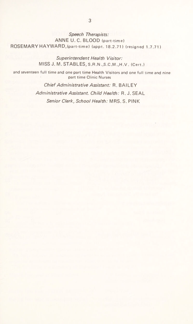 Speech Therapists: ANNE U. C. BLOOD (part-time) ROSEMARY HAYWARD,(part-time) (appt. 18.2.71) (resigned 1.7.71) Sup erin tender11 Heat th Vi si tor: MISS J. M. STABLES, S.R.N .,S.C.M .,H .V. (Cert.) and seventeen full time and one part time Health Visitors and one full time and nine part time Clinic Nurses Chief Administrative Assistant: R. BAILEY Administrative Assistant. Child Health: R. J. SEAL Senior Clerk, School Health: MRS. S. PINK