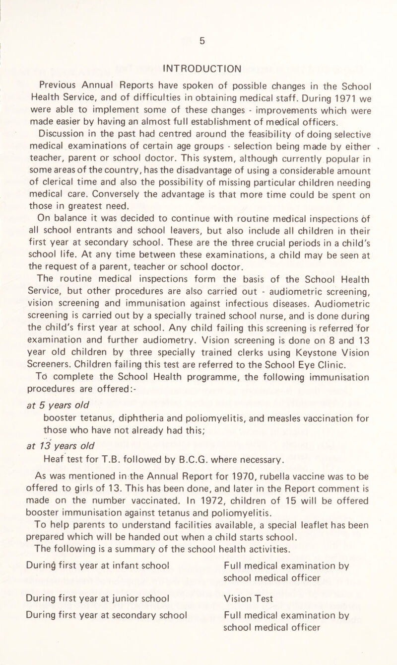 INTRODUCTION Previous Annual Reports have spoken of possible changes in the School Health Service, and of difficulties in obtaining medical staff. During 1971 we were able to implement some of these changes - improvements which were made easier by having an almost full establishment of medical officers. Discussion in the past had centred around the feasibility of doing selective medical examinations of certain age groups - selection being made by either * teacher, parent or school doctor. This system, although currently popular in some areas of the country, has the disadvantage of using a considerable amount of clerical time and also the possibility of missing particular children needing medical care. Conversely the advantage is that more time could be spent on those in greatest need. On balance it was decided to continue with routine medical inspections of all school entrants and school leavers, but also include all children in their first year at secondary school. These are the three crucial periods in a child's school life. At any time between these examinations, a child may be seen at the request of a parent, teacher or school doctor. The routine medical inspections form the basis of the School Health Service, but other procedures are also carried out - audiometric screening, vision screening and immunisation against infectious diseases. Audiometric screening is carried out by a specially trained school nurse, and is done during the child's first year at school. Any child failing this screening is referred for examination and further audiometry. Vision screening is done on 8 and 13 year old children by three specially trained clerks using Keystone Vision Screeners. Children failing this test are referred to the School Eye Clinic. To complete the School Health programme, the following immunisation procedures are offered at 5 years old booster tetanus, diphtheria and poliomyelitis, and measles vaccination for those who have not already had this; ✓ at 13 years old Heaf test for T.B. followed by B.C.G. where necessary. As was mentioned in the Annual Report for 1970, rubella vaccine was to be offered to girls of 13. This has been done, and later in the Report comment is made on the number vaccinated. In 1972, children of 15 will be offered booster immunisation against tetanus and poliomyelitis. To help parents to understand facilities available, a special leaflet has been prepared which will be handed out when a child starts school. The following is a summary of the school health activities. During first year at infant school Full medical examination by school medical officer During first year at junior school Vision Test During first year at secondary school Full medical examination by school medical officer