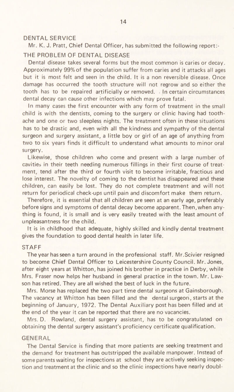 DENTAL SERVICE Mr. K. J. Pratt, Chief Dental Officer, has submitted the following report:- THE PROBLEM OF DENTAL DISEASE Dental disease takes several forms but the most common is caries or decay. Approximately 99%of the population suffer from caries and it attacks all ages but it is most felt and seen in the child. It is a non reversible disease. Once damage has occurred the tooth structure will not regrow and so either the tooth has to be repaired artificially or removed. - In certain circumstances dental decay can cause other infections which may prove fatal. In many cases the first encounter with any form of treatment in the small child is with the dentists, coming to the surgery or clinic having had tooth¬ ache and one or two sleepless nights. The treatment often in these situations has to be drastic and, even with all the kindness and sympathy of the dental surgeon and surgery assistant, a little boy or girl of an age of anything from two to six years finds it difficult to understand what amounts to minor ora! surgery. Likewise, those children who come and present with a large number of cavities in their teeth needing numerous fillings in their first course of treat¬ ment, tend after the third or fourth visit to become irritable, fractious and lose interest. The novelty of coming to the dentist has disappeared and these children, can easily be lost. They do not complete treatment and will not return for periodical check-ups until pain and discomfort make them return. Therefore, it is essential that all children are seen at an early age, preferably before signs and symptoms of dental decay become apparent. Then, when any¬ thing is found, it is small and is very easily treated with the least amount of unpleasantness for the child. It is in childhood that adequate, highly skilled and kindly dental treatment gives the foundation to good dental health in later life. STAFF The year has seen a turn around in the professional staff. Mr.Scivier resigned to become Chief Dental Officer to Leicestershire County Council. Mr. Jones, after eight years at Whitton, has joined his brother in practice in Derby, while Mrs. Fraser now helps her husband in general practice in the town. Mr. Law- son has retired. They are all wished the best of luck in the future. Mrs. Morse has replaced the two part time dental surgeons at Gainsborough. The vacancy at Whitton has been filled and the dental surgeon, starts at the beginning of January, 1972. The Dental Auxiliary post has been filled and at the end of the year it can be reported that there are no vacancies. Mrs, D. Rowland, dental surgery assistant, has to be congratulated on obtaining the dental surgery assistant's proficiency certificate qualification. GENERAL The Dental Service is finding that more patients are seeking treatment and the demand for treatment has outstripped the available manpower. Instead of some parents waiting for inspections at school they are actively seeking inspec¬ tion and treatment at the clinic and so the clinic inspections have nearly doubl-