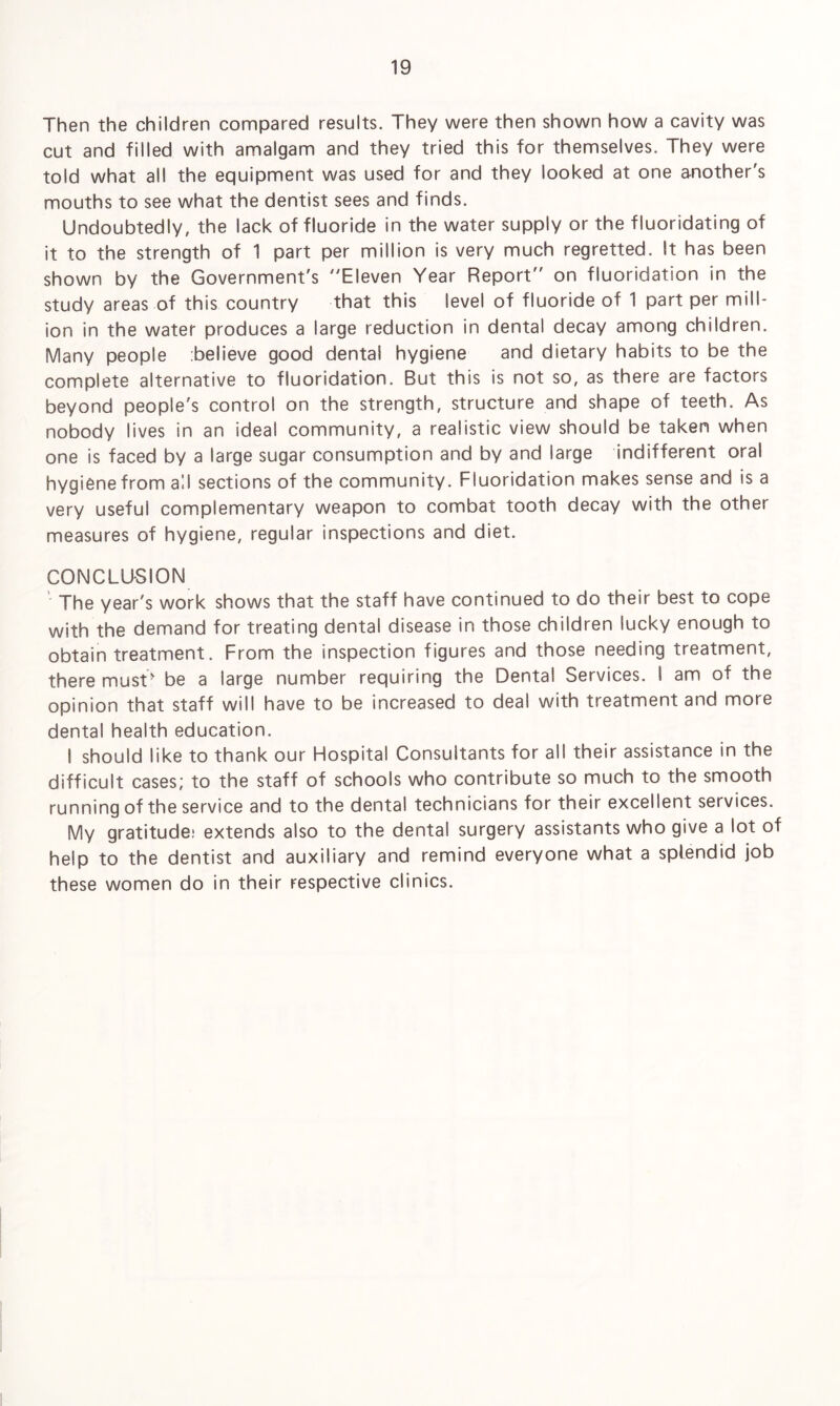 Then the children compared results. They were then shown how a cavity was cut and filled with amalgam and they tried this for themselves. They were told what all the equipment was used for and they looked at one another's mouths to see what the dentist sees and finds. Undoubtedly, the lack of fluoride in the water supply or the fluoridating of it to the strength of 1 part per million is very much regretted. It has been shown by the Government's Eleven Year Report on fluoridation in the study areas of this country that this level of fluoride of 1 part per mill¬ ion in the water produces a large reduction in dental decay among children. Many people believe good dental hygiene and dietary habits to be the complete alternative to fluoridation. But this is not so, as there are factors beyond people's control on the strength, structure and shape of teeth. As nobody lives in an ideal community, a realistic view should be taken when one is faced by a large sugar consumption and by and large indifferent oral hygiene from all sections of the community. Fluoridation makes sense and is a very useful complementary weapon to combat tooth decay with the other measures of hygiene, regular inspections and diet. CONCLUSION The year's work shows that the staff have continued to do their best to cope with the demand for treating dental disease in those children lucky enough to obtain treatment. From the inspection figures and those needing treatment, there must' be a large number requiring the Dental Services. I am of the opinion that staff will have to be increased to deal with treatment and more dental health education. I should like to thank our Hospital Consultants for all their assistance in the difficult cases; to the staff of schools who contribute so much to the smooth running of the service and to the dental technicians for their excellent services. My gratitude; extends also to the dental surgery assistants who give a lot of help to the dentist and auxiliary and remind everyone what a splendid job these women do in their respective clinics.