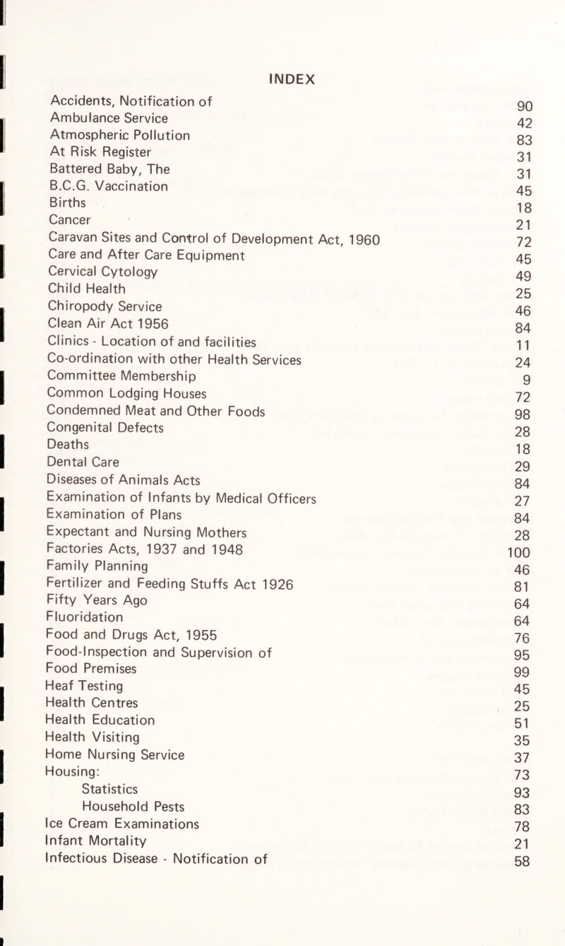 INDEX Accidents, Notification of qq Ambulance Service 42 Atmospheric Pollution g3 At Risk Register 31 Battered Baby, The 31 B.C.G. Vaccination 45 Births 1g Cancer 21 Caravan Sites and Control of Development Act, 1960 72 Care and After Care Equipment 45 Cervical Cytology 49 Child Health 25 Chiropody Service 43 Clean Air Act 1956 34 Clinics - Location of and facilities 11 Co-ordination with other Health Services 24 Committee Membership g Common Lodging Houses 72 Condemned Meat and Other Foods 98 Congenital Defects 28 Deaths 13 Dental Care 29 Diseases of Animals Acts 84 Examination of Infants by Medical Officers 27 Examination of Plans 84 Expectant and Nursing Mothers 28 Factories Acts, 1937 and 1948 100 Family Planning 43 Fertilizer and Feeding Stuffs Act 1926 81 Fifty Years Ago 34 Fluoridation 34 Food and Drugs Act, 1955 73 Food-Inspection and Supervision of 95 Food Premises 99 Heaf Testing 45 Health Centres 25 Health Education 51 Health Visiting 35 Home Nursing Service 37 Housing: 73 Statistics 93 Household Pests 83 Ice Cream Examinations 78 Infant Mortality 21 Infectious Disease - Notification of 58