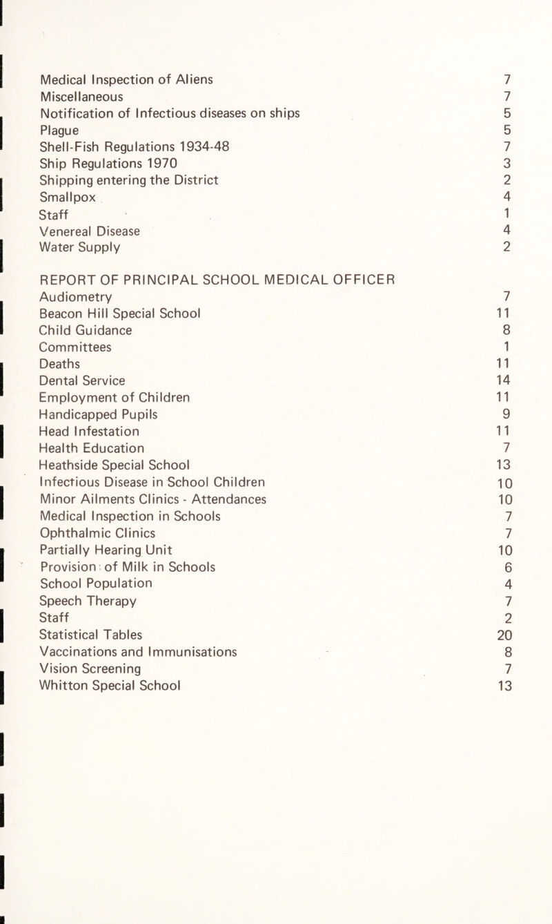Medical Inspection of Aliens 7 Miscellaneous 7 Notification of Infectious diseases on ships 5 Plague 5 Shell-Fish Regulations 1934-48 7 Ship Regulations 1970 3 Shipping entering the District 2 Smallpox 4 Staff 1 Venereal Disease 4 Water Supply 2 REPORT OF PRINCIPAL SCHOOL MEDICAL OFFICER Audiometry 7 Beacon Hiil Special School 11 Child Guidance 8 Committees 1 Deaths 11 Dental Service 14 Employment of Children 11 Handicapped Pupils 9 Head Infestation 11 Health Education 7 Heathside Special School 13 Infectious Disease in School Children 10 Minor Ailments Clinics - Attendances 10 Medical Inspection in Schools 7 Ophthalmic Clinics 7 Partially Hearing Unit 10 Provision; of Milk in Schools 6 School Population 4 Speech Therapy 7 Staff 2 Statistical Tables 20 Vaccinations and Immunisations 8 Vision Screening 7 Whitton Special School 13