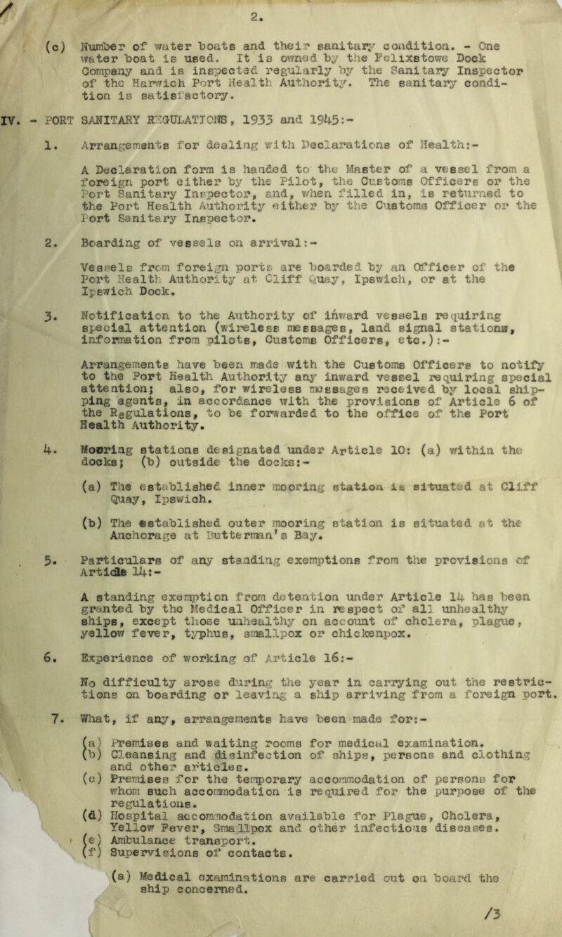 2 (c) Number of water boats and their sanitary condition. - One water boat is used. It is owned by the Felixstowe Dock Company and is inspected regularly by the Sanitary Inspector of the Harwich Port Health Authority. The sanitary condi- tion is satisfactory. PORT SANITARY REGULATIONS , 1933 and 1945:- 1. Arrangements for dealing with Declarations of Health:- A Declaration form is handed to the Master of a vessel from a foreign port either by the Pilot, the Customs Officers or the Port Sanitary Inspector, and, v/hen filled in, iB returned to the Port Health Authority either by the Customs Officer or the Port Sanitary Inspector. 2. Boarding of vessels on arrival Vessels from foreign ports are boarded by an Officer of the Port Health Authority at Cliff Quay, Ipswich, or at the Ipswich Dock. 3. Notification to the Authority of inward vessels requiring special attention (wireless messages, land signal stations, information from pilots, Customs Officers, etc.):- Arrangemente have been made with the Customs Officers to notify to the Port Health Authority any inward vessel requiring special attention; also, for wireless messages received by local ship- ping agents, in accordance with the provisions of Article 6 of the Regulations, to be forwarded to the office of the Port Health Authority. 4. Mooring stations designated under Article 10: (a) within the docks; (b) outside the docks (a) The established inner mooring station it situated at Cliff Quay, Ipswich. (b) The established outer mooring station is situated at the Anchorage at Butterrain's Bay. 5. Particulars of any standing exemptions from the provisions of Article 14:- A standing exemption from detention under Article 14 bas been granted by the Medical Officer in respect of al] unhealthy ships, except those unhealthy on account of cholera, plague, yellow fever, typhus, smallpox or chickenpox. 6. Experience of working of Article 16:- No difficulty arose during the year in carrying out the restric- tions on boarding or leaving a ship arriving from a foreign port. 7. What, if any, arrangements have been made for:- (a) Premises and waiting rooms for medical examination. (b) Cleansing and disinfection of ships, persons and clothing and other articles. (c) Premises for the temporary accommodation of persons for whom such accommodation is required for the purpose of the regulations. (d) Hospital accommodation available for Plague, Cholera, Yellow Fever, Smallpox and other infectious diseases. • (e} Ambulance transport. (f) Supervisions of contacts. (a) Medical examinations are carried out on board the ship concerned. /3