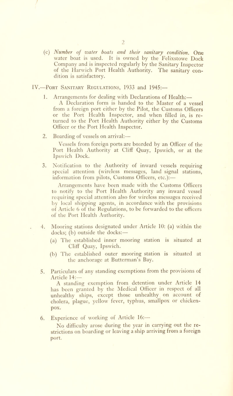 (c) Number of water boats and their sanitary condition. One water boat is used. It is owned by the Felixstowe Dock Company and is inspected regularly by the Sanitary Inspector of the Harwich Port Health Authority. The sanitary con- dition is satisfactory. IV.—Port Sanitary Regulations, 1933 and 1945:— 1. Arrangements for dealing with Declarations of Health:— A Declaration form is handed to the Master of a vessel from a foreign port either by the Pilot, the Customs Officers or the Port Health Inspector, and when filled in, is re- turned to the Port Health Authority either by the Customs Officer or the Port Health Inspector. 2. Boarding of vessels on arrival:— Vessels from foreign ports are boarded by an Officer of the Port Health Authority at Cliff Quay, Ipswich, or at the Ipswich Dock. 3. Notification to the Authority of inward vessels requiring special attention (wireless messages, land signal stations, information from pilots, Customs Officers, etc.):— Arrangements have been made wfith the Customs Officers to notify to the Port Health Authority any inward vessel requiring special attention also for w'ireless messages received by local shipping agents, in accordance with the provisions of Article 6 of the Regulations, to be forwarded to the officers of the Port Health Authority. 4. Mooring stations designated under Article 10: (a) within the docks; (b) outside the docks:— (a) The established inner mooring station is situated at Cliff Quay, Ipswich. (b) The established outer mooring station is situated at the anchorage at Butterman’s Bay. 5. Particulars of any standing exemptions from the provisions of Article 14:— A standing exemption from detention under Article 14 has been granted by the Medical Officer in respect of all unhealthy ships, except those unhealthy on account of cholera, plague, yellow fever, typhus, smallpox or chicken- pox. 6. Experience of working of Article 16:— No difficulty arose during the year in carrying out the re- strictions on boarding or leaving a ship arriving from a foreign port.