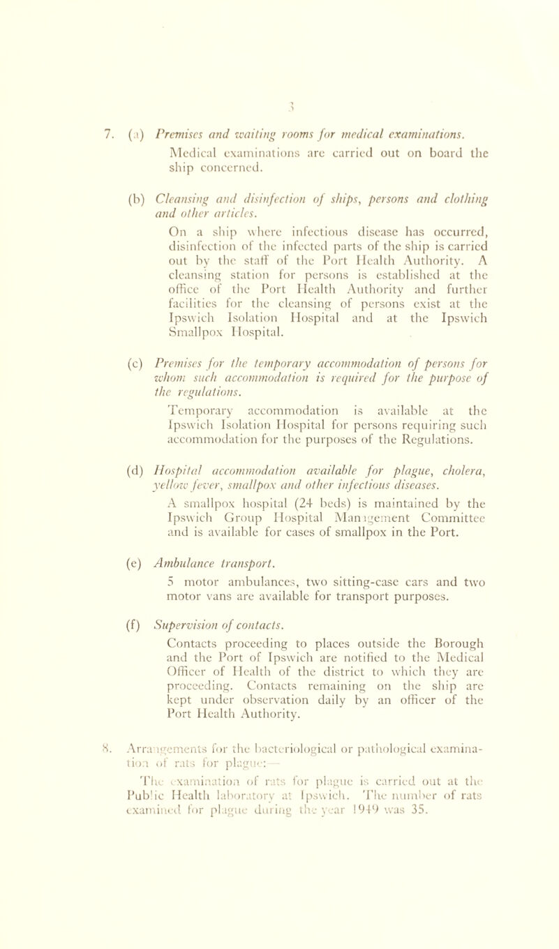 7. (;i) Premises and waiting rooms for medical examinations. Medical examinations are carried out on board the ship concerned. (b) Cleansing and disinfection of ships, persons and clothing and other articles. On a ship where infectious disease has occurred, disinfection of the infected parts of the ship is carried out by the staff of the Port Health Authority. A cleansing station for persons is established at the office of the Port Health Authority and further facilities for the cleansing of persons exist at the Ipswich Isolation Hospital and at the Ipswich Smallpox Hospital. (c) Premises for the temporary accommodation of persons for whom such accommodation is required for the purpose of the regulations. Temporary accommodation is available at the Ipswich Isolation Hospital for persons requiring such accommodation for the purposes of the Regulations. (d) Hospital accommodation available for plague, cholera, yellow fever, smallpox and other infectious diseases. A smallpox hospital (24 beds) is maintained by the Ipswich Group Hospital Management Committee and is available for cases of smallpox in the Port. (e) Ambulance transport. 5 motor ambulances, two sitting-case cars and two motor vans are available for transport purposes. (f) Supervision of contacts. Contacts proceeding to places outside the Borough and the Port of Ipswich are notified to the Medical Officer of Health of the district to which they are proceeding. Contacts remaining on the ship are kept under observation daily by an officer of the Port Health Authority. 8. Arrangements for the bacteriological or pathological examina- tion of rats for plague: The examination of rats for plague is carried out at the Public Health laboratory at Ipswich. The number of rats examined for plague during the year 1949 was 35.