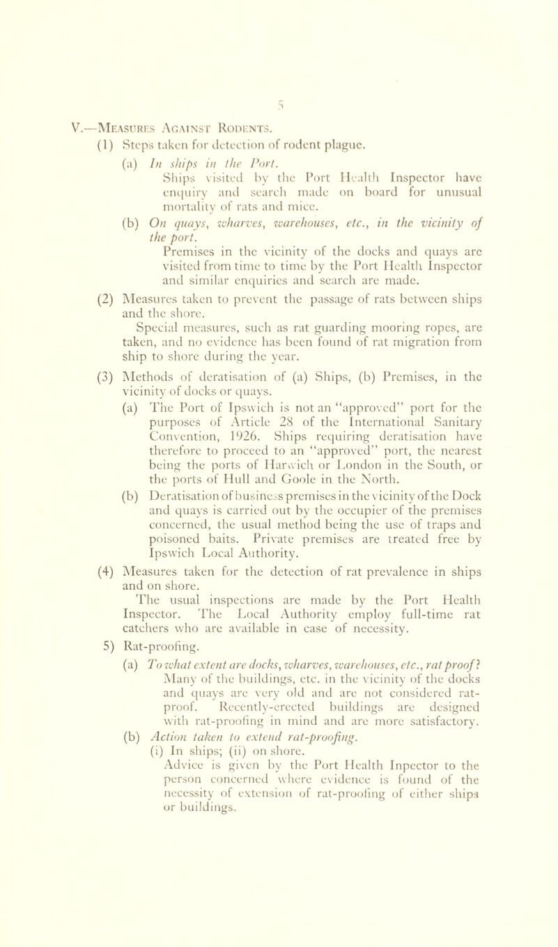 V.—Measures Against Rodents. (1) Steps taken for detection of rodent plague. (a) In ships in the Port. Ships visited by the Port Health Inspector have enquiry and search made on board for unusual mortality of rats and mice. (b) On quays, wharves, warehouses, etc., in the vicinity of the port. Premises in the vicinity of the docks and quays arc visited from time to time by the Port Health Inspector and similar enquiries and search are made. (2) Measures taken to prevent the passage of rats between ships and the shore. Special measures, such as rat guarding mooring ropes, are taken, and no evidence has been found of rat migration from ship to shore during the year. (3) Methods of deratisation of (a) Ships, (b) Premises, in the vicinity of docks or quays. (a) The Port of Ipswich is not an “approved” port for the purposes of Article 28 of the International Sanitary Convention, 1926. Ships requiring deratisation have therefore to proceed to an “approved” port, the nearest being the ports of Harwich or London in the South, or the ports of Hull and Goole in the North. (b) Deratisation of business premises in the vicinity of the Dock and quays is carried out by the occupier of the premises concerned, the usual method being the use of traps and poisoned baits. Private premises are treated free by Ipswich Local Authority. (4) Measures taken for the detection of rat prevalence in ships and on shore. The usual inspections are made by the Port Health Inspector. The Local Authority employ full-time rat catchers who are available in case of necessity. 5) Rat-proofing. (a) To zvhat extent are docks, zvharves, warehouses, etc., rat proof ? Many of the buildings, etc. in the vicinity of the docks and quays are very old and are not considered rat- proof. Recently-erected buildings are designed with rat-proofing in mind and are more satisfactory. (b) Action taken to extend rat-proofing. (i) In ships; (ii) on shore. Advice is given by the Port Health Inpector to the person concerned where evidence is found of the necessity of extension of rat-proofing of either ships or buildings.