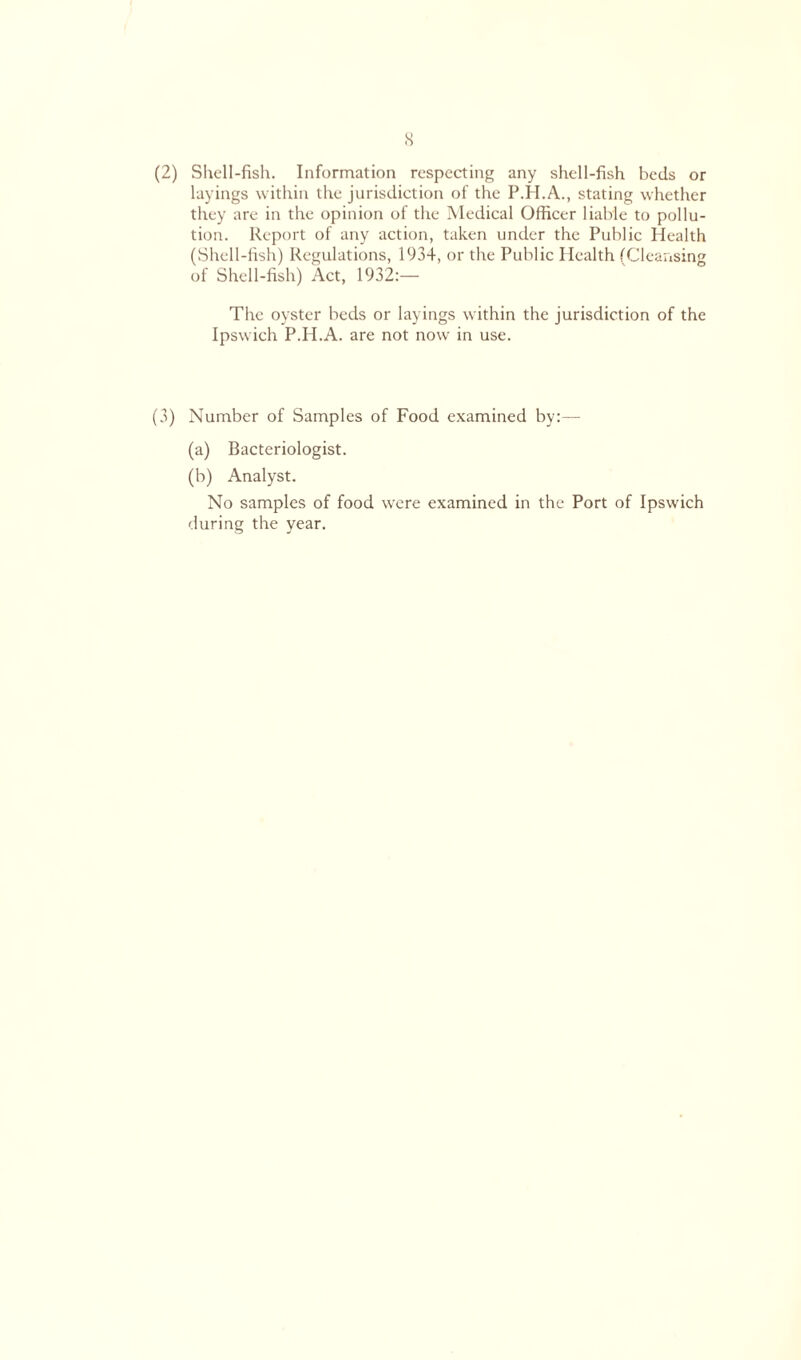 s (2) Shell-fish. Information respecting any shell-fish beds or layings within the jurisdiction of the P.H.A., stating whether they are in the opinion of the Medical Officer liable to pollu- tion. Report of any action, taken under the Public Health (Shell-fish) Regulations, 1934, or the Public Health (Cleansing of Shell-fish) Act, 1932:— The oyster beds or layings within the jurisdiction of the Ipswich P.H.A. are not now in use. (3) Number of Samples of Food examined by:— (a) Bacteriologist. (b) Analyst. No samples of food were examined in the Port of Ipswich during the year.