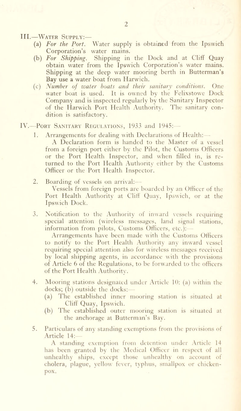 III. —Water Supply:— (a) For the Port. Water supply is obtained from the Ipswich Corporation’s water mains. (b) For Shipping. Shipping in the Dock and at Cliff Quay obtain water from the Ipswich Corporation’s water mains. Shipping at the deep water mooring berth in Butterman’s Bay use a water boat from Harwich. (c) Number of water boats and their sanitary conditions. One water boat is used. It is owned by the Felixstowe Dock Company and is inspected regularly by the Sanitary Inspector of the Harwich Port Health Authority. The sanitary con- dition is satisfactory. IV. —Port Sanitary Regulations, 1933 and 1945: 1. Arrangements for dealing with Declarations of Health: A Declaration form is handed to the Master of a vessel from a foreign port either by the Pilot, the Customs Officers or the Port Health Inspector, and when filled in, is re- turned to the Port Health Authority either by the Customs Officer or the Port Health Inspector. 2. Boarding of vessels on arrival: Vessels from foreign ports are boarded by an Officer of the Port Health Authority at Cliff Quay, Ipswich, or at the Ipswich Dock. 3. Notification to the Authority ot inward vessels requiring special attention (wireless messages, land signal stations, information from pilots, Customs Officers, etc.):— Arrangements have been made with the Customs Officers to notify to the Port Health Authority anv inward vessel requiring special attention also for wireless messages received by local shipping agents, in accordance with the provisions of Article 6 of the Regulations, to be forwarded to the officers of the Port Health Authority. 4. Mooring stations designated under Article 10: (a) w ithin the docks; (b) outside the docks: (a) The established inner mooring station is situated at Cliff Quay, Ipswich. (b) The established outer mooring station is situated at the anchorage at Butterman’s Bay. 5. Particulars of any standing exemptions from the provisions of Article 14: A standing exemption from detention under Article 14 has been granted by the Medical Officer in respect of all unhealthy ships, except those unhealthy on account of cholera, plague, yellow fever, typhus, smallpox or chicken- pox.