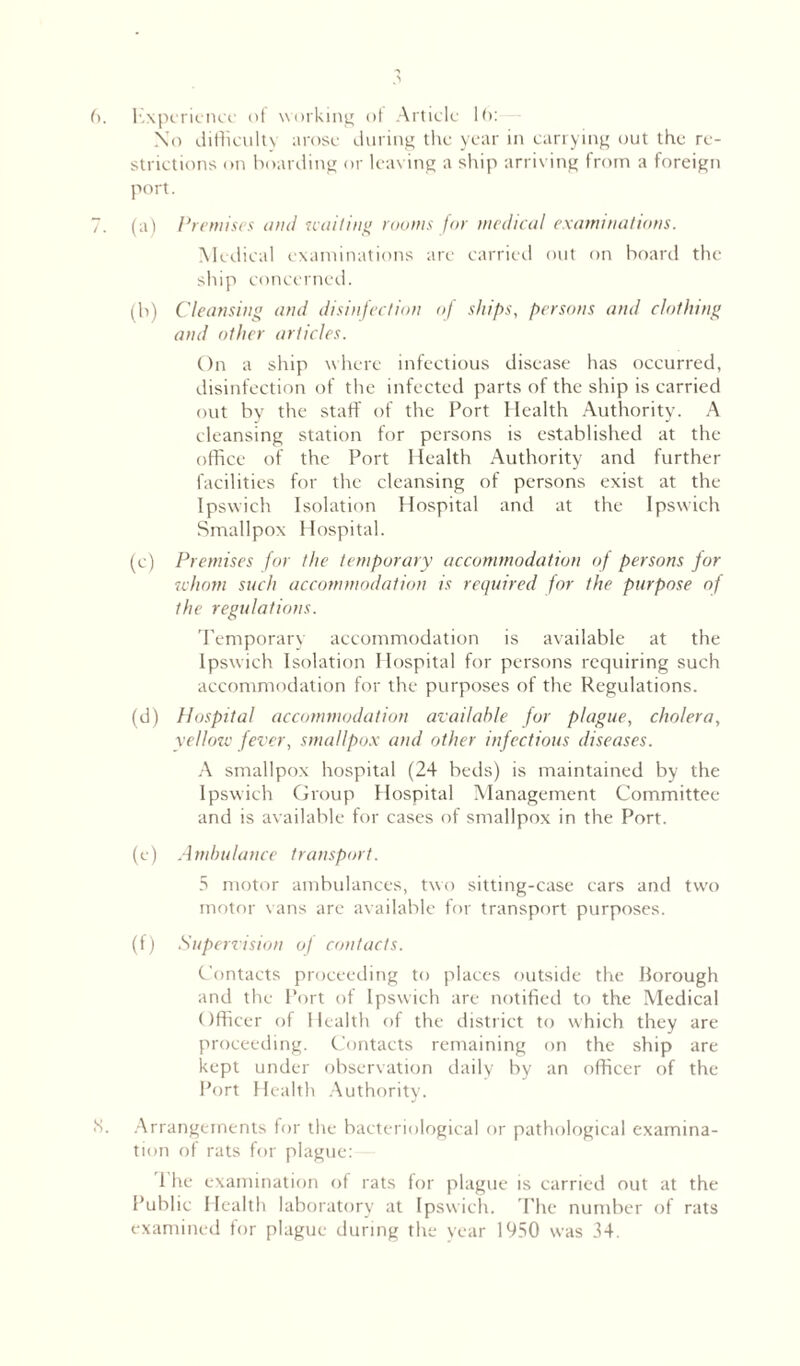 6. Experience of working of Article 16: No difficulty arose during the year in carrying out the re- strictions on boarding or leaving a ship arriving from a foreign port. 7. (a) Premises antI nailing roams for medical examinations. Medical examinations are carried out on board the ship concerned. (h) Cleansing and disinfection of ships, persons and clothing and other articles. On a ship where infectious disease has occurred, disinfection of the infected parts of the ship is carried out by the staff of the Port Health Authority. A cleansing station for persons is established at the office of the Port Health Authority and further facilities for the cleansing of persons exist at the Ipswich Isolation Hospital and at the Ipswich Smallpox Hospital. (e) Premises for the temporary accommodation of persons for idiom such accommodation is required for the purpose of the regulations. Temporary accommodation is available at the Ipswich Isolation Hospital for persons requiring such accommodation for the purposes of the Regulations. (d) Hospital accommodation available for plague, cholera, yellow fever, smallpox and other infectious diseases. A smallpox hospital (24 beds) is maintained by the Ipswich Group Hospital Management Committee and is available for cases of smallpox in the Port. (e) Ambulance transport. 5 motor ambulances, two sitting-case cars and twFo motor vans arc available for transport purposes. (f) Supervision of contacts. Contacts proceeding to places outside the Borough and the Port of Ipswich are notified to the Medical Officer of Health of the district to which they art- proceeding. Contacts remaining on the ship are kept under observation daily by an officer of the Port Health Authority. IS. Arrangements for the bacteriological or pathological examina- tion of rats for plague: 1 he examination of rats for plague is carried out at the Public Health laboratory at Ipswich. The number of rats examined for plague during the year 1950 was 34.