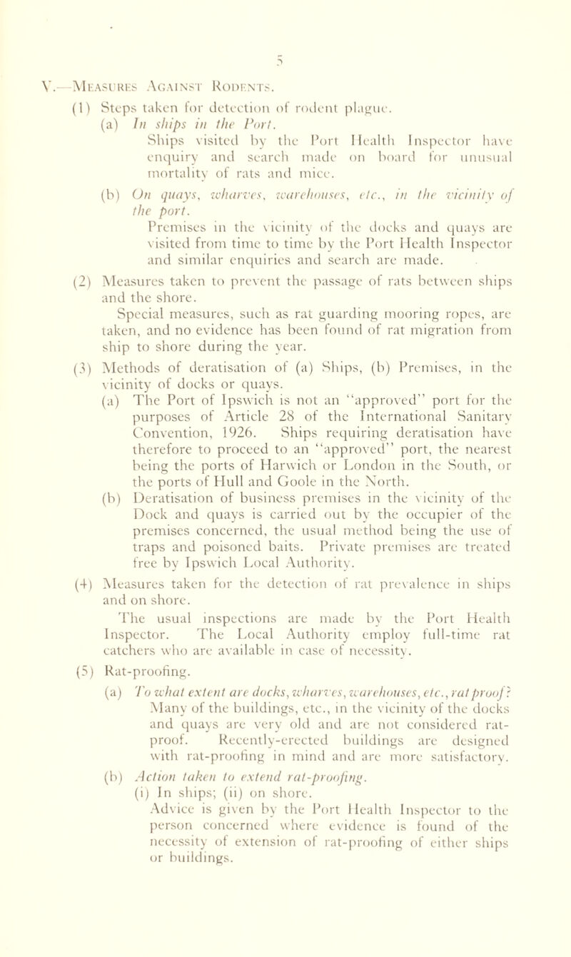 V.—Measures Against Rodents. (1) Steps taken for detection of rodent plague. (a) In ships in the Port. Ships visited by the Port Health Inspector have- enquiry and search made on hoard for unusual mortality of rats and mice. (b) On quays, wharves, warehouses, etc., in the vicinity of the port. Premises in the vicinity of the docks and quays are visited from time to time by the Port Health Inspector and similar enquiries and search are made. (2) Measures taken to prevent the passage of rats between ships and the shore. Special measures, such as rat guarding mooring ropes, are- taken, and no evidence has been found of rat migration from ship to shore during the year. (3) Methods of deratisation of (a) Ships, (b) Premises, in the vicinity of docks or quays. (a) The Port of Ipswich is not an “approved” port for the purposes of Article 28 of the International Sanitary Convention, 1926. Ships requiring deratisation have therefore to proceed to an “approved” port, the nearest being the ports of Harwich or London in the South, or the ports of Hull and Goole in the North. (b) Deratisation of business premises in the vicinity of the Dock and quays is carried out by the occupier of the premises concerned, the usual method being the use of traps and poisoned baits. Private premises are treated free by Ipswich Local Authority. (4) Measures taken for the detection of rat prevalence in ships and on shore. The usual inspections are made by the Port Health Inspector. The Local Authority employ full-time rat catchers who are available in case of necessity. (5) Rat-proofing. (a) To what extent are docks, wharves, warehouses, etc., rat proof? Many of the buildings, etc., in the vicinity of the docks and quays are very old and are not considered rat- proof. Recently-erected buildings are designed with rat-proofing in mind and are more satisfactory. (b) Action taken to extend rat-proofing. (i) In ships; (ii) on shore. Advice is given by the Port Health Inspector to the person concerned where evidence is found of the necessity of extension of rat-proofing of either ships or buildings.