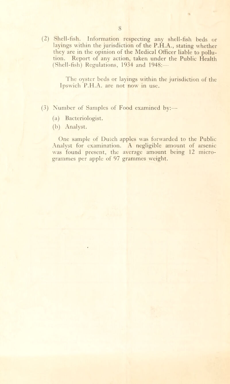 (2) Shell-fish. Information respecting any shell-fish beds or layings within the jurisdiction of the P.H.A., stating whether they are in the opinion of the Medical Officer liable to pollu- tion. Report of any action, taken under the Public Health (Shell-fish) Regulations, 1934 and 1948: The oyster beds or layings within the jurisdiction of the Ipswich P.H.A. are not now in use. (3) Number of Samples of Food examined by:— (a) Bacteriologist. (b) Analyst. One sample of Dutch apples was forwarded to the Public Analyst for examination. A negligible amount of arsenic was found present, the average amount being 12 micro- grammes per apple of 97 grammes weight.