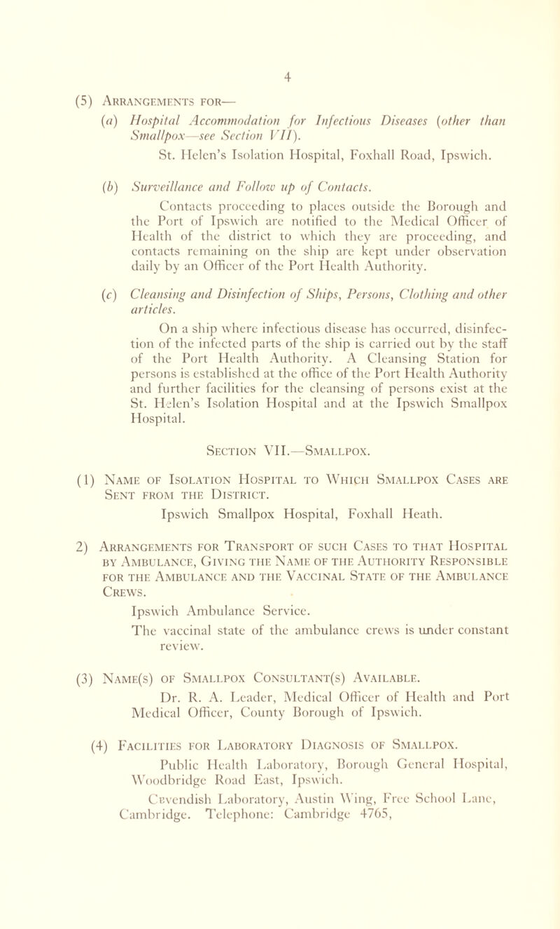 (5) Arrangements for— («) Hospital Accommodation for Infectious Diseases (other than Smallpox—see Section VII). St. Helen’s Isolation Hospital, Foxhall Road, Ipswich. (b) Surveillance and Fo/lozv up of Contacts. Contacts proceeding to places outside the Borough and the Port of Ipswich are notified to the Medical Officer of Health of the district to which they are proceeding, and contacts remaining on the ship are kept under observation daily by an Officer of the Port Health Authority. (c) Cleansing and Disinfection of Ships, Persons, Clothing and other articles. On a ship where infectious disease has occurred, disinfec- tion of the infected parts of the ship is carried out by the staff of the Port Health Authority. A Cleansing Station for persons is established at the office of the Port Health Authority and further facilities for the cleansing of persons exist at the St. Helen’s Isolation Hospital and at the Ipswich Smallpox Hospital. Section VII.—Smallpox. (1) Name of Isolation Hospital to Which Smallpox Cases are Sent from the District. Ipswich Smallpox Hospital, Foxhall Heath. 2) Arrangements for Transport of such Cases to that Hospital by Ambulance, Giving the Name of the Authority Responsible for the Ambulance and the Vaccinal State of the Ambulance Crews. Ipswich Ambulance Service. The vaccinal state of the ambulance crews is under constant review. (3) Namf.(s) of Smallpox Consultant(s) Available. Dr. R. A. Leader, Medical Officer of Health and Port Medical Officer, County Borough of Ipswich. (4) Facilities for Laboratory Diagnosis of Smallpox. Public Health Laboratory, Borough General Hospital, Woodbridge Road East, Ipswich. Cavendish Laboratory, Austin Wing, Free School Lane, Cambridge. Telephone: Cambridge 4765,