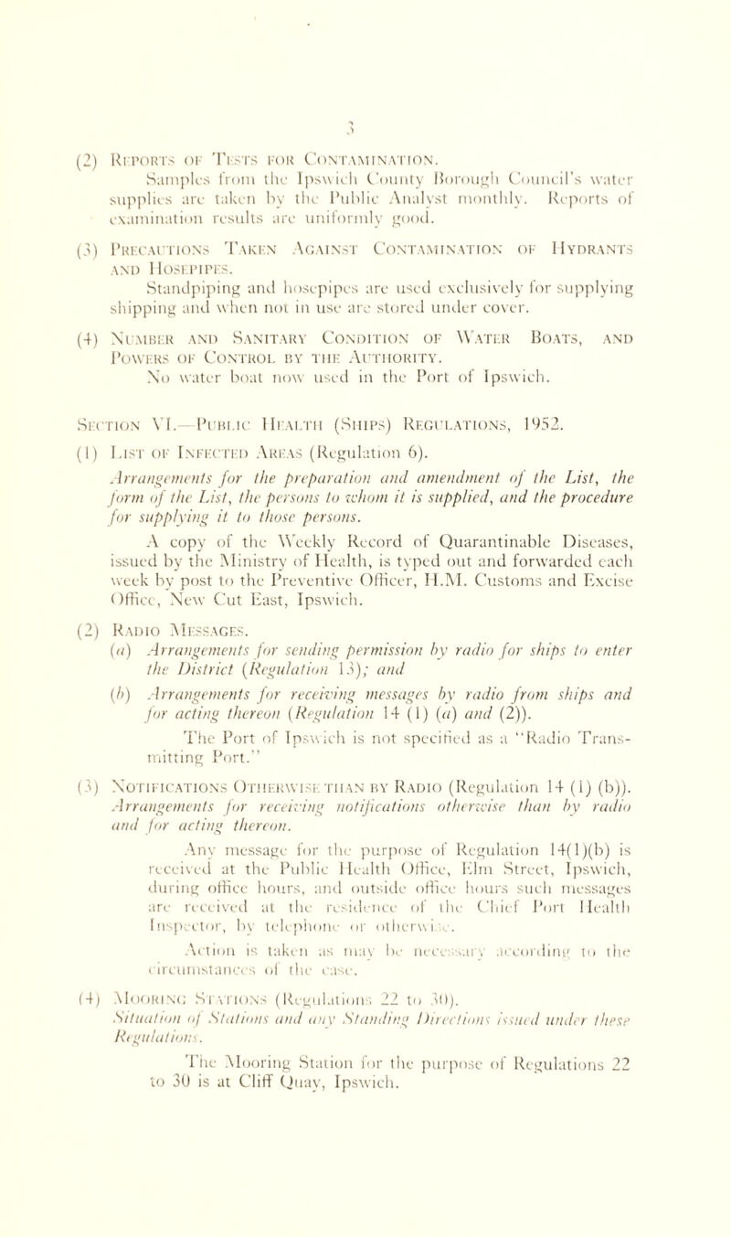(2) Reports of Tests for Contamination. Samples from the Ipswich County Borough Council’s water supplies are taken by the Public Analyst monthly. Reports of examination results are uniformly good. (3) Precautions Taken Ygainst Contamination of Hydrants and Hosepipes. Standpiping and hosepipes are used exclusively for supplying shipping and when not in use are stored under cover. (4) Number and Sanitary Condition of Water Boats, and Powers of Control by the Authority. No water boat now used in the Port of Ipswich. Section VI.—Public Health (Ships) Regulations, 1952. (1) List of Infected Areas (Regulation 6). Arrangements fur the preparation and amendment of the List, the form of the List, the persons to idiom it is supplied, and the procedure for supplying it to those persons. A copy of the Weekly Record of Quarantinable Diseases, issued by the Ministry of Health, is typed out and forwarded each week by post to the Preventive Officer, H.M. Customs and Excise Office, New Cut East, Ipswich. (2) Radio Messages. (a) Arrangements for sending permission by radio for ships to enter the District (Regulation 13); and (b) Arrangements for receiving messages by radio from ships and for acting thereon (Regulation 14 (1) (a) and (2)). The Port of Ipswich is not specified as a “Radio Trans- mitting Port.’’ (3) Notifications Otherwise than by Radio (Regulation 14 (i) (b)). Arrangements for receiving notifications otherwise than by radio and for acting thereon. Any message for the purpose of Regulation 14(l)(b) is received at the Public Health Office, Elm Street, Ipswich, during office hours, and outside office hours such messages are received at the residence of the Chief Port Health Inspector, by telephone or otherwise. Action is taken as may be necessary according to the circumstances of the case. (4) Mooring Si ytions (Regulations 22 to 30). Situation of Stations and any Standing Directions issued under these Regulations. The Mooring Station for the purpose of Regulations 22 to 30 is at Cliff Quay, Ipswich.