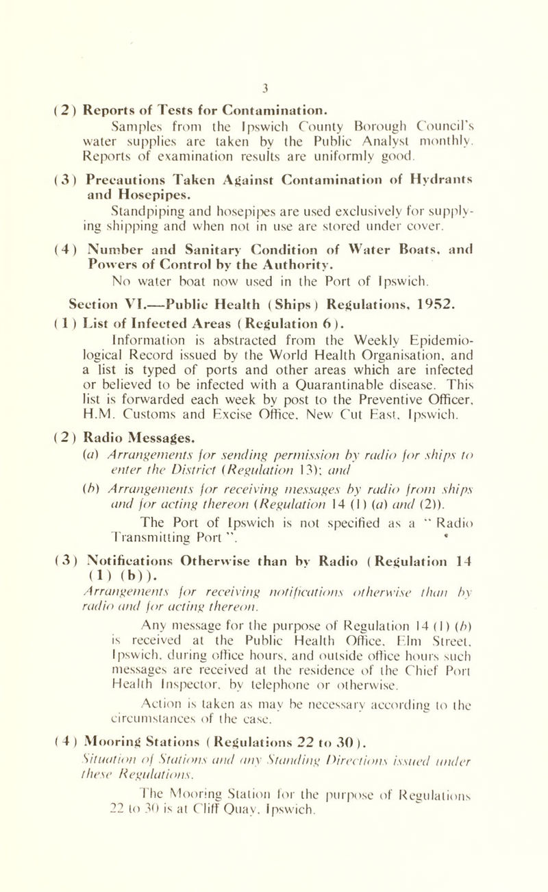 ( 2 ) Reports of Tests for Contamination. Samples from the Ipswich County Borough Council’s water supplies are taken by the Public Analyst monthly. Reports of examination results are uniformly good. ( 3 ) Precautions Taken Against Contamination of Hydrants and Hosepipes. Standpiping and hosepi|')es are u.sed exclusively for supply- ing shipping and when not in use are stored under cover. (4) Number and Sanitary Condition of Water Boats, and Powers of Control by the Authority. No water boat now used in the Port of Ipswich. Section VI.—Public Health (Ships) Regulations, 19S2. ( 1 ) List of Infected Areas ( Regulation 6 ). Information is abstracted from the Weekly Epidemio- logical Record issued by the World Health Organisation, and a list is typed of ports and other areas which are infected or believed to be infected with a Ouarantinable disease. This list is forwarded each week by post to the Preventive Officer. H.M. Customs and Excise Office. New Cut East, Ipswich. ( 2 ) Radio Messages. (a) Arrangements jar sending permission hr radio for ships to enter the District (Regulation 13); and (h) Arrangements for receiving messages by radio from ships and for acting thereon (Regulation 14(1) (r/) and (2)). The Port of Ipswich is not specified as a “ Radio I'ransmitting Port ”. * (3) Notifications Otherwise than bv Radio (Regulation 14 (1) (b)). Arrangements for receiving notifications otherwise than In- radio and for acting thereon. Any message for the purpose of Regulation 14 (I) (A) is received at the Public Health Office. E.lm .Street. Ipswich, during office hours, and outside office hours such mes.sages are received at the residence of the Chief Pori Health Inspector, by telephone or otherwise. Action is taken as may be necessary according to the circumstances of the case. ( 4 ) Mooring Stations ( Regulations 22 to .30 ). Situation of Stations and anr Standing Directions issued under these Regulations. flic Mooring Station lor the purpose of Regulations 22 to 30 is at C'lilf Quay. Ipswich.