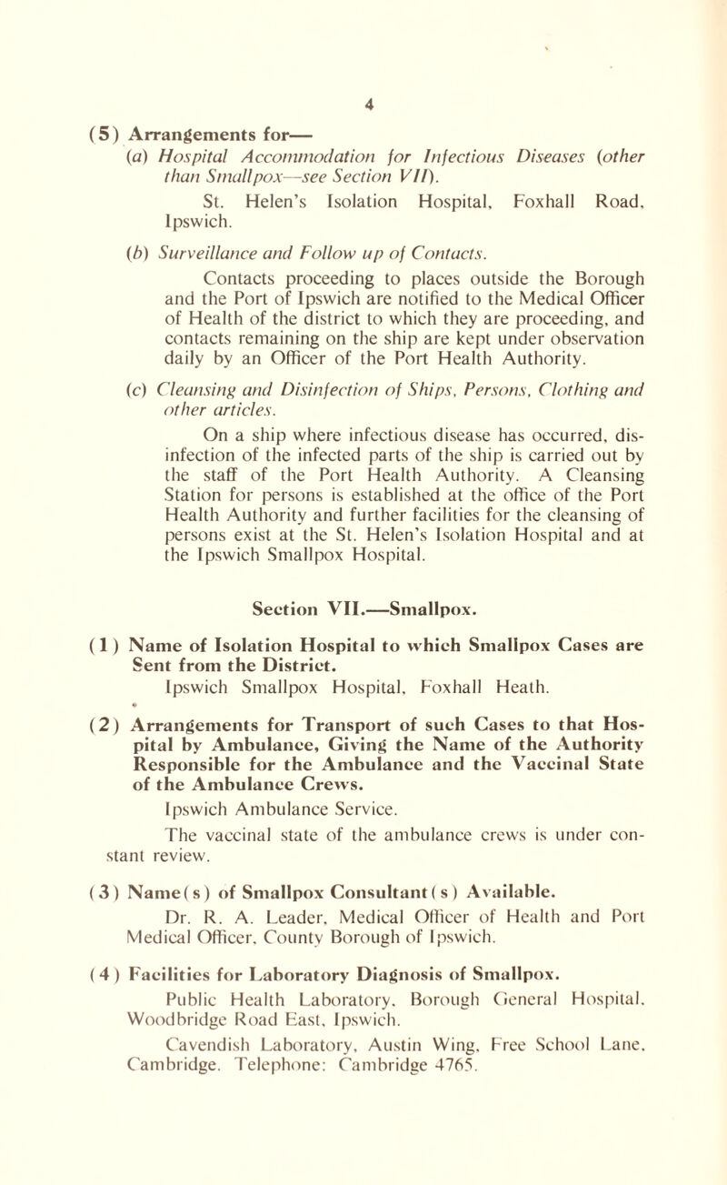 (5) Arrangements for— {a) Hospital Accommodation for Infectious Diseases (other than Smallpox—see Section VH). St. Helen’s Isolation Hospital, Foxhall Road, Ipswich. (b) Surveillance and Follow up of Contacts. Contacts proceeding to places outside the Borough and the Port of Ipswich are notified to the Medical Officer of Health of the district to which they are proceeding, and contacts remaining on the ship are kept under observation daily by an Officer of the Port Health Authority. (c) Cleansing and Disinfection of Ships, Persons, Clothing and other articles. On a ship where infectious disease has occurred, dis- infection of the infected parts of the ship is carried out by the stafif of the Port Health Authority. A Cleansing Station for persons is established at the office of the Port Health Authority and further facilities for the cleansing of persons exist at the St. Helen’s Isolation Hospital and at the Ipswich Smallpox Hospital. Section VII.—Smallpox. (1) Name of Isolation Hospital to which Smallpox Cases are Sent from the District. Ipswich Smallpox Hospital, Foxhall Heath. • (2) Arrangements for Transport of such Cases to that Hos- pital by Ambulance, Giving the Name of the Authority Responsible for the Ambulance and the Vaccinal State of the Ambulance Crews. Ipswich Ambulance Service. The vaccinal state of the ambulance crews is under con- stant review. ( 3 ) Name ( s ) of Smallpox Consultant ( s ) Available. Dr. R. A. Leader, Medical Officer of Health and Port Medical Officer. County Borough of Ipswich. ( 4 ) Facilities for Laboratory Diagnosis of Smallpox. Public Health Laboratory. Borough (ieneral Hospital. Woodbridge Road East, Ip.swich. Cavendish Laboratory, Austin Wing, Free School l-ane. Cambridge. Telephone: Cambridge 4765.