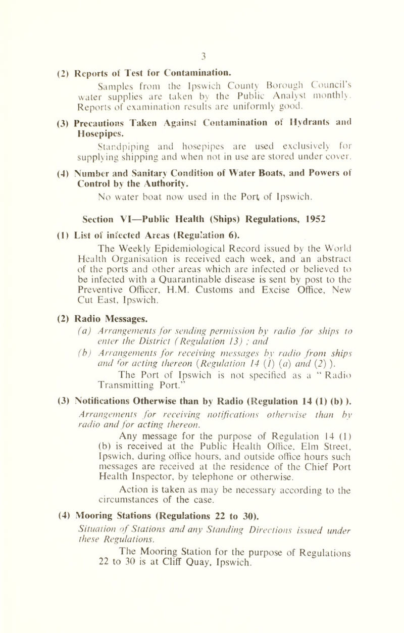 (2) Reports of Test for C ontamination. Samples from the Ipswich County Borough C ouncil’s water supplies are taken by the Public Analyst monthly. Reports of examination results are uniformly good. (3) Precautions Taken Against Contamination of Hydrants and Hosepipes. Standpiping and hosepipes are used exclusively for supplying shipping and when not in use are stored under cover. (4) Number and Sanitary Condition of Water Boats, and Powers of Control by the Authority. No water boat now used in the Port of Ipswich. Section VI—Public Health (Ships) Regulations, 1952 (1) List of infected Areas (Regulation 6). The Weekly Epidemiological Record issued by the World Health Organisation is received each week, and an abstract of the ports and other areas which are infected or believed to be infected with a Quarantinable disease is sent by post to the Preventive Officer, H.M. Customs and Excise Office, New Cut East, Ipswich. (2) Radio Messages. (a) Arrangements for sending permission by radio for ships to enter the District (Regulation 13) ; and (b) Arrangements for receiving messages by radio from ships and for acting thereon (Regulation 14 (/) (a) and (2) ). The Port of Ipswich is not specified as a “ Radio Transmitting Port.” (3) Notifications Otherwise than by Radio (SU'gulation 14 (1) (b)). Arrangements for receiving notifications otherwise than by radio and for acting thereon. Any message for the purpose of Regulation 14 (1) (b) is received at the Public Health Office, Elm Street, Ipswich, during office hours, and outside office hours such messages are received at the residence of the Chief Port Health Inspector, by telephone or otherwise. Action is taken as may be necessary according to the circumstances of the case. (4) Mooring Stations (Regulations 22 to 30). Situation of Stations and any Standing Directions issued under these Regulations. The Mooring Station for the purpose of Regulations 22 to 30 is at Cliff Quay, Ipswich.