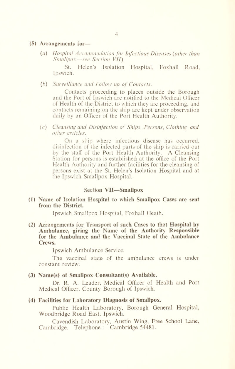 (5) Arrangements lor— (a) Hospital Accommodation for Infectious Diseases {other than Smallpox—see Section VII). St. Helen’s Isolation Hospital. Foxhall Road, Ipswich. (b) Surveillance and Follow up of Contacts. Contacts proceeding to places outside the Borough and the Port of Ipswich are notified to the Medical Officer of Health of the District to which they are proceeding, and contacts remaining on the ship are kept under observation daily by an Officer of the Port Health Authority. (c) Cleansing and Disinfection of Ships, Persons, Clothing and other articles. On a ship where infectious disease has occurred, disinfection of the infected parts of the ship is carried out by the staff of the Port Health Authority. A Cleansing Station for persons is established at the office of the Port Health Authority and further facilities for the cleansing of persons exist at the St. Helen’s Isolation Hospital and at the Ipswich Smallpox Hospital. Section VII—Smallpox (1) Name of Isolation Hospital to which Smallpox Cases are sent from the District. Ipswich Smallpox Hospital, Foxhall Heath. (2) Arrangements for Transport of such Cases to that Hospital by Ambulance, giving the Name of the Authority Responsible for the Ambulance and the V accinal State of the Ambulance Crew's. Ipswich Ambulance Service. The vaccinal state of the ambulance crews is under constant review. (3) Name(s) of Smallpox Consultant(s) Available. Dr. R. A. Leader, Medical Officer of Health and Port Medical Officer. County Borough of Ipswich. (4) Facilities for Laboratory Diagnosis of Smallpox. Public Health Laboratory, Borough General Hospital, Woodbridge Road East, Ipswich. Cavendish Laboratory, Austin Wing, Free School Lane. Cambridge. Telephone : Cambridge 54481.