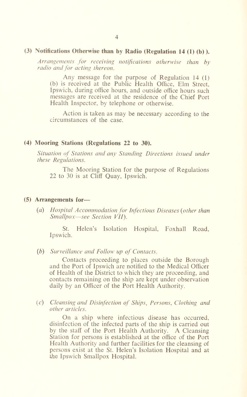 (3) Notifications Otherwise than by Radio (Regulation 14 (1) (b)). Arrangements for receiving notifications otherwise than by radio and for acting thereon. Any message for the purpose of Regulation 14 (1) (b) is received at the Public Health Office, Elm Street, Ipswich, during office hours, and outside office hours such messages are received at the residence of the Chief Port Health Inspector, by telephone or otherwise. Action is taken as may be necessary according to the circumstances of the case. (4) Mooring Stations (Regulations 22 to 30). Situation of Stations and any Standing Directions issued under these Regulations. The Mooring Station for the purpose of Regulations 22 to 30 is at Cliff Quay, Ipswich. (5) Arrangements for— (a) Hospital Accommodation for Infectious Diseases (other than Smallpox—see Section VII). St. Helen's Isolation Hospital, Foxhall Road, Ipswich. (b) Surveillance and Follow up of Contacts. Contacts proceeding to places outside the Borough and the Port of Ipswich are notified to the Medical Officer of Health of the District to which they are proceeding, and contacts remaining on the ship are kept under observation daily by an Officer of the Port Health Authority. (c) Cleansing and Disinfection of Ships, Persons, Clothing and other articles. On a ship where infectious disease has occurred, disinfection of the infected parts of the ship is carried out by the staff of the Port Health Authority. A Cleansing Station for persons is established at the office of the Port Health Authority and further facilities for the cleansing of persons exist at the St. Helen’s Isolation Hospital and at the Ipswich Smallpox Hospital.