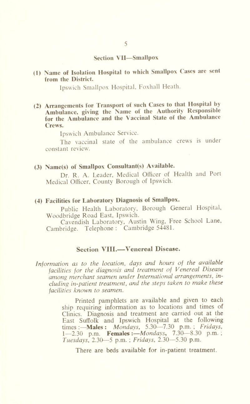 Section VII—Smallpox (1) Name of Isolation Hospital to which Smallpox Cases are sent from the District. Ipswich Smallpox Hospital, Foxhall Heath. (2) Arrangements for Transport of such Cases to that Hospital by Ambulance, giving the Name of the Authority Responsible for the Ambulance and the Vaccinal State of the Ambulance Crews. Ipswich Ambulance Service. The vaccinal state of the ambulance crews is under constant review. (3) Name(s) of Smallpox Consultant(s) Available. Dr. R. A. Leader, Medical Officer of Health and Port Medical Officer. County Borough of Ipswich. (4) Facilities for Laboratory Diagnosis of Smallpox. Public Health Laboratory, Borough General Hospital, Woodbridge Road East, Ipswich. Cavendish Laboratory, Austin Wing, Free School Lane, Cambridge. Telephone : Cambridge 54481. Section VIII.—Venereal Disease. Information as to the location, days and hours of the available facilities for the diagnosis and treatment of Venereal Disease among merchant seamen under International arrangements, in- cluding in-patient treatment, and the steps taken to make these facilities known to seamen. Printed pamphlets are available and given to each ship requiring information as to locations and times of Clinics. Diagnosis and treatment are carried out at the East Suffolk and Ipswich Hospital at the following times :—Males : Mondays, 5.30—7.30 p.m. ; Fridays, 1—2.30 p.m. Females :—Mondays, 7.30—8.30 p.m. ; Tuesdays, 2.30—5 p.m. ; Fridays, 2.30—5.30 p.m. There are beds available for in-patient treatment.