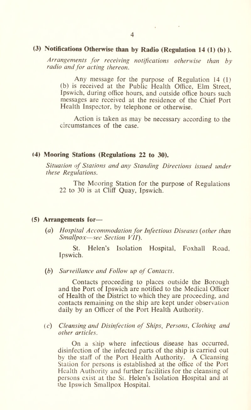 (3) Notifications Otherwise than by Radio (Regulation 14 (1) (b)). Arrangements for receiving notifications otherwise than by radio and for acting thereon. Any message for the purpose of Regulation 14 (1) (b) is received at the Public Health Office, Elm Street, Ipswich, during office hours, and outside office hours such messages are received at the residence of the Chief Port Health Inspector, by telephone or otherwise. Action is taken as may be necessary according to the circumstances of the case. (4) Mooring Stations (Regulations 22 to 30). Situation of Stations and any Standing Directions issued under these Regulations. The Mooring Station for the purpose of Regulations 22 to 30 is at Cliff Quay, Ipswich. (5) Arrangements for— (a) Hospital Accommodation for Infectious Diseases (other than Smallpox—see Section VII). St. Helen’s Isolation Hospital, Foxhall Road. Ipswich. (b) Surveillance and Follow up of Contacts. Contacts proceeding to places outside the Borough and the Port of Ipswich are notified to the Medical Officer of Health of the District to which they are proceeding, and contacts remaining on the ship are kept under observation daily by an Officer of the Port Health Authority. (c) Cleansing and Disinfection of Ships, Persons, Clothing and other articles. On a ship where infectious disease has occurred, disinfection of the infected parts of the ship is carried out by the staff of the Port Health Authority. A Cleansing Station for persons is established at the office of the Port Health Authority and further facilities for the cleansing of persons exist at the St. Helen’s Isolation Hospital and at the Ipswich Smallpox Hospital.