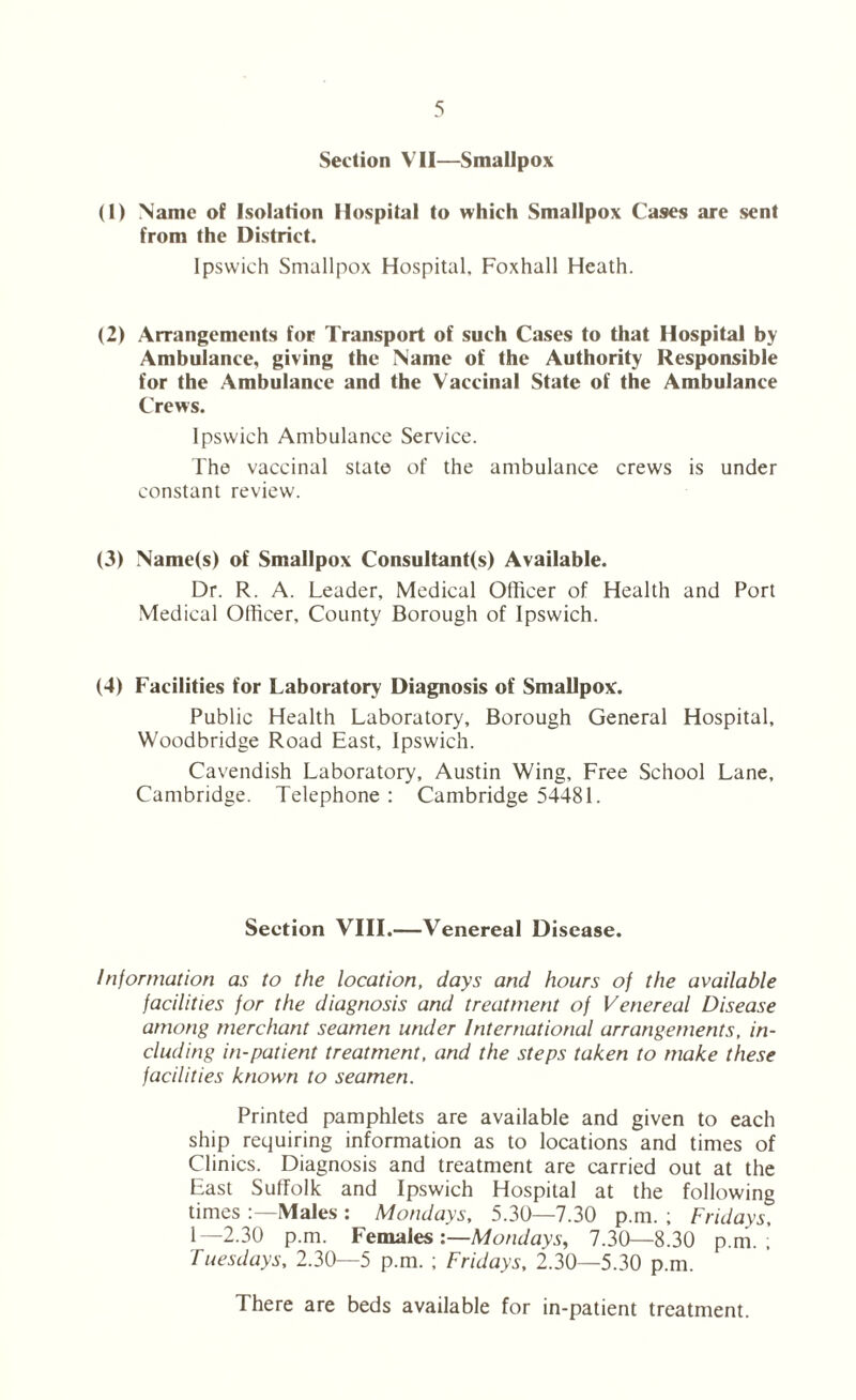 Section VII—Smallpox (1) Name of Isolation Hospital to which Smallpox Cases are sent from the District. Ipswich Smallpox Hospital. Foxhall Heath. (2) Arrangements for Transport of such Cases to that Hospital by Ambulance, giving the Name of the Authority Responsible for the Ambulance and the Vaccinal State of the Ambulance Crews. Ipswich Ambulance Service. The vaccinal state of the ambulance crews is under constant review. (3) Name(s) of Smallpox Consultant(s) Available. Dr. R. A. Leader, Medical Officer of Health and Port Medical Officer, County Borough of Ipswich. (4) Facilities for Laboratory Diagnosis of Smallpox. Public Health Laboratory, Borough General Hospital, Woodbridge Road East, Ipswich. Cavendish Laboratory, Austin Wing, Free School Lane, Cambridge. Telephone : Cambridge 54481. Section VIII.—Venereal Disease. Information as to the location, days and hours of the available facilities for the diagnosis and treatment of Venereal Disease among merchant seamen under International arrangements, in- cluding in-patient treatment, and the steps taken to make these facilities known to seamen. Printed pamphlets are available and given to each ship requiring information as to locations and times of Clinics. Diagnosis and treatment are carried out at the East Suffolk and Ipswich Hospital at the following times Males : Mondays, 5.30—7.30 p.m. ; Fridays, 1—2.30 p.m. Females:—Mondays, 7.30—8.30 p.m.; Tuesdays, 2.30—5 p.m. ; Fridays, 2.30—5.30 p.m. There are beds available for in-patient treatment.