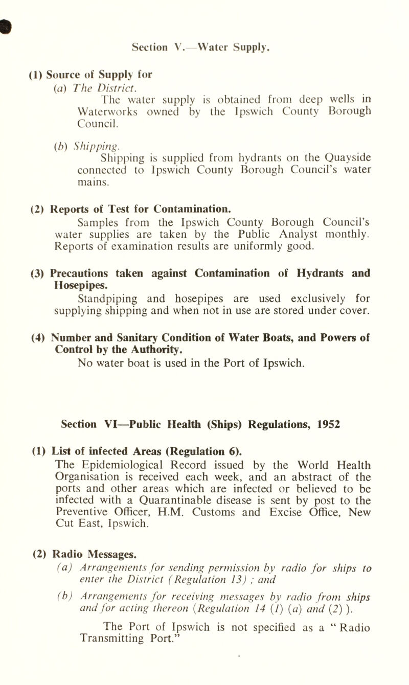 Section V. Water Supply. (1) Source of Supply for (a) The District. The water supply is obtained from deep wells in Waterworks owned by the Ipswich County Borough Council. (b) Shipping. Shipping is supplied from hydrants on the Quayside connected to Ipswich County Borough Council’s water mains. (2) Reports of Test for Contamination. Samples from the Ipswich County Borough Council’s water supplies are taken by the Public Analyst monthly. Reports of examination results are uniformly good. (3) Precautions taken against Contamination of Hydrants and Hosepipes. Standpiping and hosepipes are used exclusively for supplying shipping and when not in use are stored under cover. (4) Number and Sanitary Condition of Water Boats, and Powers of Control by the Authority. No water boat is used in the Port of Ipswich. Section VI—Public Health (Ships) Regulations, 1952 (1) List of infected Areas (Regulation 6). The Epidemiological Record issued by the World Health Organisation is received each week, and an abstract of the ports and other areas which are infected or believed to be infected with a Quarantinable disease is sent by post to the Preventive Officer, H.M. Customs and Excise Office, New Cut East, Ipswich. (2) Radio Messages. (a) Arrangements for sending permission hv radio for ships to enter the District (Regulation 13) ; and (b) Arrangements for receiving messages by radio from ships and for acting thereon (Regulation 14 (/) (a) and (2) ). The Port of Ipswich is not specified as a “ Radio Transmitting Port.”