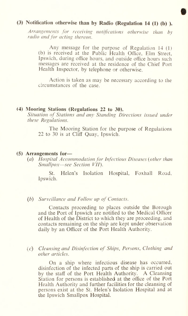 (3) Notification otherwise than by Radio (Regulation 14 (1) (b) ). Arrangements for receiving notifications otherwise than by radio and for acting thereon. Any message for the purpose of Regulation 14 (1) (b) is received at the Public Health Office, Elm Street, Ipswich, during office hours, and outside office hours such messages are received at the residence of the Chief Port Health Inspector, by telephone or otherwise. Action is taken as may be necessary according to the circumstances of the case. (4) Mooring Stations (Regulations 22 to 30). Situation of Stations and any Standing Directions issued under these Regulations. The Mooring Station for the purpose of Regulations 22 to 30 is at Cliff Quay, Ipswich. (5) Arrangements for— (a) Hospital Accommodation for Infectious Diseases (other than Smallpox—see Section VII). St. Helen’s Isolation Hospital, Foxhall Road. Ipswich. (b) Surveillance and Follow up of Contacts. Contacts proceeding to places outside the Borough and the Port of Ipswich are notified to the Medical Officer of Health of the District to which they are proceeding, and contacts remaining on the ship are kept under observation daily by an Officer of the Port Health Authority. (c) Cleansing and Disinfection of Ships, Persons, Clothing and other articles. On a ship where infectious disease has occurred, disinfection of the infected parts of the ship is carried out by the staff of the Port Health Authority. A Cleansing Station for persons is established at the office of the Port Health Authority and further facilities for the cleansing of persons exist at the St. Helen’s Isolation Hospital and at the Ipswich Smallpox Hospital.