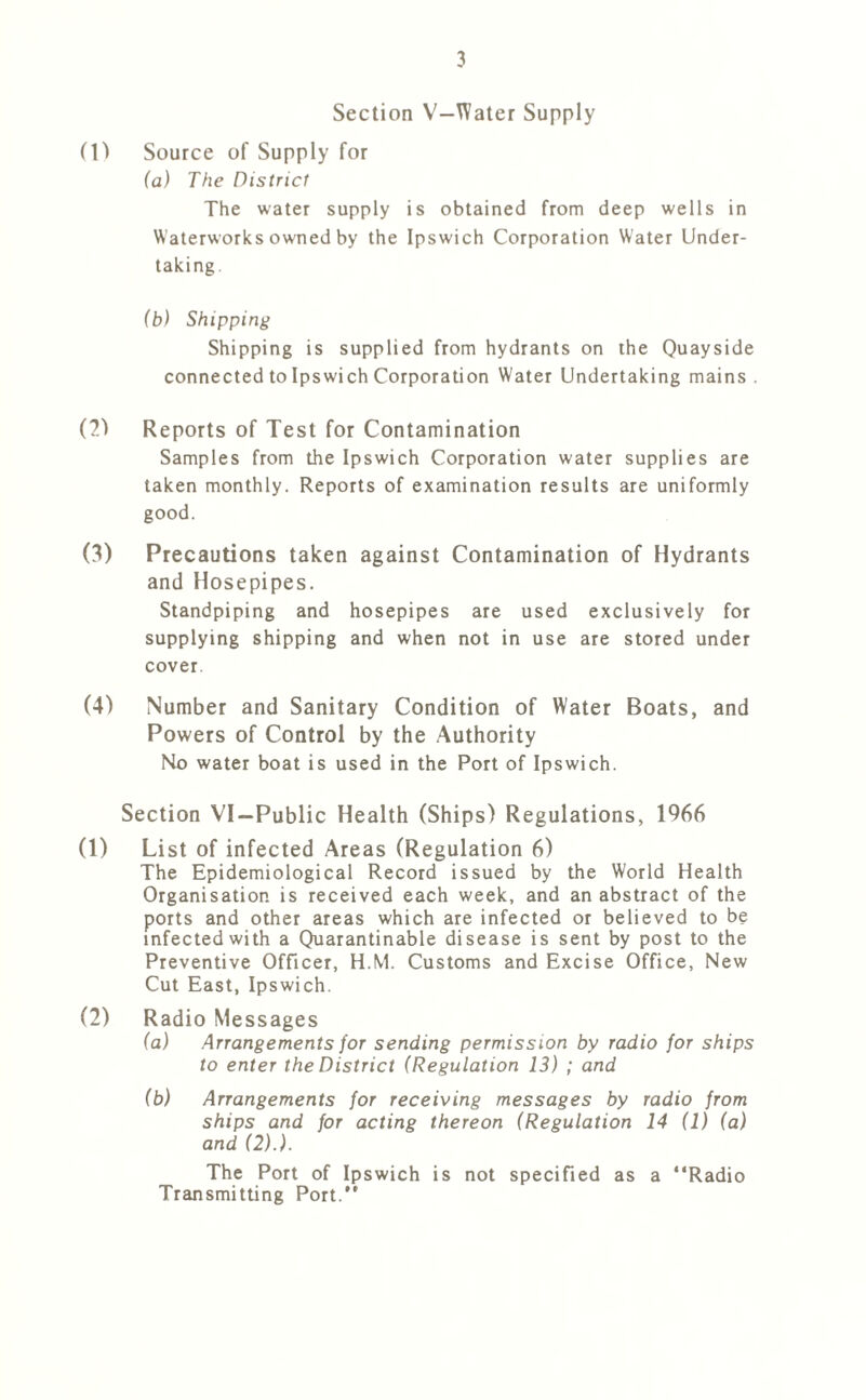 Section V—Water Supply (1) Source of Supply for (a) The District The water supply is obtained from deep wells in Waterworks owned by the Ipswich Corporation Water Under- taking. (b) Shipping Shipping is supplied from hydrants on the Quayside connected to Ipswich Corporation Water Undertaking mains . (2) Reports of Test for Contamination Samples from the Ipswich Corporation water supplies are taken monthly. Reports of examination results are uniformly good. (3) Precautions taken against Contamination of Hydrants and Hosepipes. Standpiping and hosepipes are used exclusively for supplying shipping and when not in use are stored under cover. (4) Number and Sanitary Condition of Water Boats, and Powers of Control by the Authority No water boat is used in the Port of Ipswich. Section VI—Public Health (Ships) Regulations, 1966 (1) List of infected Areas (Regulation 6) The Epidemiological Record issued by the World Health Organisation is received each week, and an abstract of the ports and other areas which are infected or believed to be infected with a Quarantinable disease is sent by post to the Preventive Officer, H.M. Customs and Excise Office, New Cut East, Ipswich. (2) Radio Messages (a) Arrangements for sending permission by radio for ships to enter the District (Regulation 13) ; and (b) Arrangements for receiving messages by radio from ships and for acting thereon (Regulation 14 (1) (a) and (2).). The Port of Ipswich is not specified as a “Radio Transmitting Port.*’