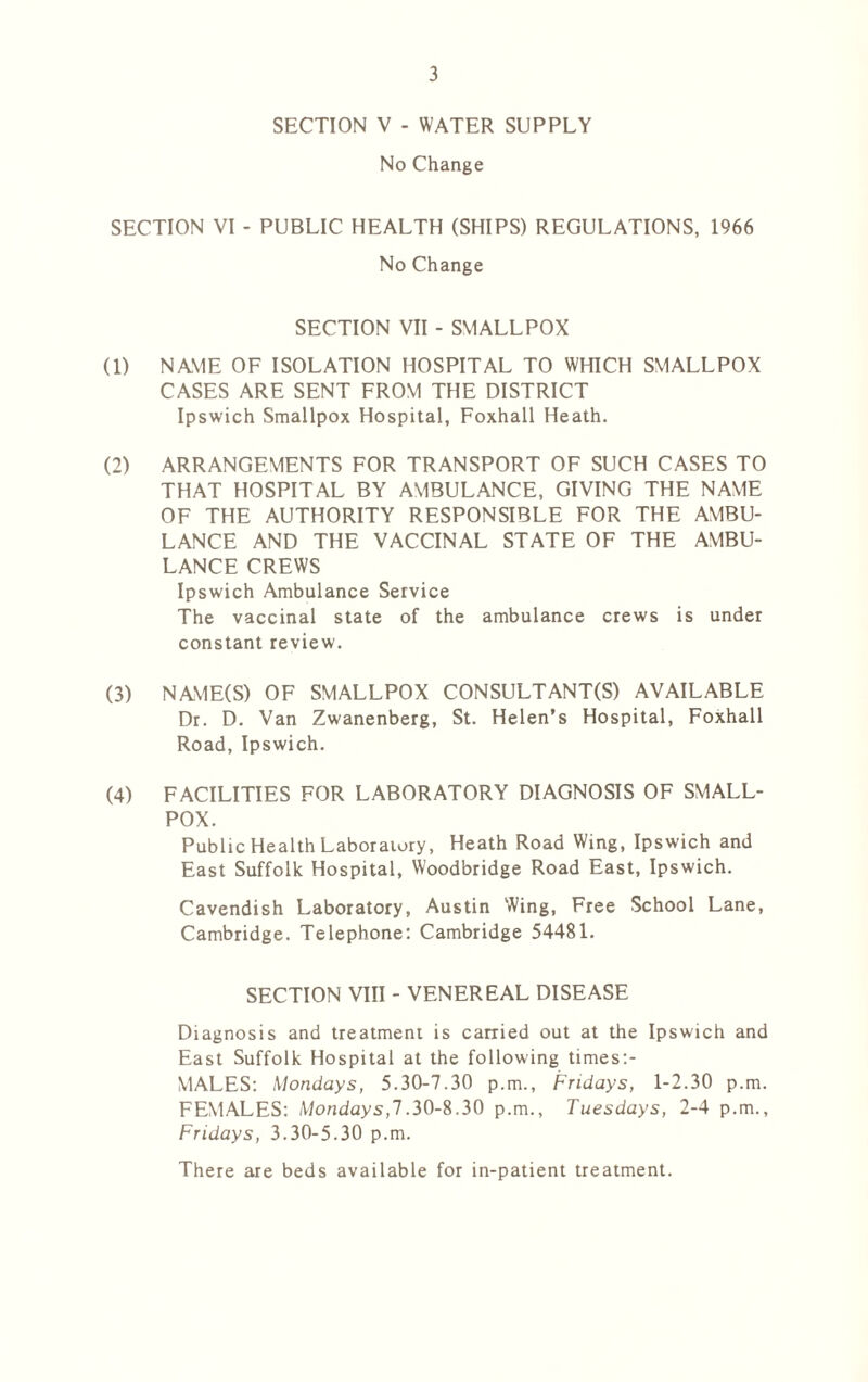 SECTION V - WATER SUPPLY No Change SECTION VI - PUBLIC HEALTH (SHIPS) REGULATIONS, 1966 No Change SECTION VII - SMALLPOX (1) NAME OF ISOLATION HOSPITAL TO WHICH SMALLPOX CASES ARE SENT FROM THE DISTRICT Ipswich Smallpox Hospital, Foxhall Heath. (2) ARRANGEMENTS FOR TRANSPORT OF SUCH CASES TO THAT HOSPITAL BY AMBULANCE, GIVING THE NAME OF THE AUTHORITY RESPONSIBLE FOR THE AMBU- LANCE AND THE VACCINAL STATE OF THE AMBU- LANCE CREWS Ipswich Ambulance Service The vaccinal state of the ambulance crews is under constant review. (3) NAME(S) OF SMALLPOX CONSULTANT(S) AVAILABLE Dr. D. Van Zwanenberg, St. Helen’s Hospital, Foxhall Road, Ipswich. (4) FACILITIES FOR LABORATORY DIAGNOSIS OF SMALL- POX. Public Health Laboratory, Heath Road Wing, Ipswich and East Suffolk Hospital, Woodbridge Road East, Ipswich. Cavendish Laboratory, Austin Wing, Free School Lane, Cambridge. Telephone: Cambridge 54481. SECTION VIII - VENEREAL DISEASE Diagnosis and treatment is carried out at the Ipswich and East Suffolk Hospital at the following times:- MALES: Mondays, 5.30-7.30 p.m., Fridays, 1-2.30 p.m. FEMALES: Mondays,!.30-8.30 p.m., Tuesdays, 2-4 p.m., Fridays, 3.30-5.30 p.m. There are beds available for in-patient treatment.