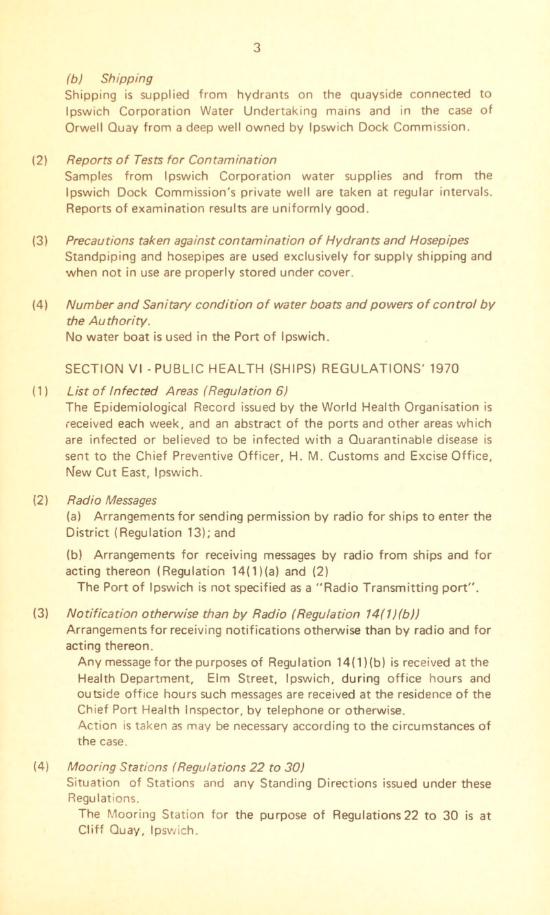 (b) Shipping Shipping is supplied from hydrants on the quayside connected to Ipswich Corporation Water Undertaking mains and in the case of Orwell Quay from a deep well owned by Ipswich Dock Commission. (2) Reports of Tests for Contamination Samples from Ipswich Corporation water supplies and from the Ipswich Dock Commission's private well are taken at regular intervals. Reports of examination results are uniformly good. (3) Precautions taken against contamination of Hydrants and Hosepipes Standpiping and hosepipes are used exclusively for supply shipping and when not in use are properly stored under cover. (4) Number and Sanitary condition of water boats and powers of control by the Authority. No water boat is used in the Port of Ipswich. SECTION VI - PUBLIC HEALTH (SHIPS) REGULATIONS' 1970 (1) List of Infected Areas (Regulation 6) The Epidemiological Record issued by the World Health Organisation is received each week, and an abstract of the ports and other areas which are infected or believed to be infected with a Quarantinable disease is sent to the Chief Preventive Officer, H. M. Customs and Excise Office, New Cut East, Ipswich. (2) Radio Messages (a) Arrangements for sending permission by radio for ships to enter the District (Regulation 13); and (b) Arrangements for receiving messages by radio from ships and for acting thereon (Regulation 14(1 )(a) and (2) The Port of Ipswich is not specified as a Radio Transmitting port. (3) Notification otherwise than by Radio (Regulation 14(1 )(b)) Arrangements for receiving notifications otherwise than by radio and for acting thereon. Any message for the purposes of Regulation 14(1)(b) is received at the Health Department, Elm Street, Ipswich, during office hours and outside office hours such messages are received at the residence of the Chief Port Health Inspector, by telephone or otherwise. Action is taken as may be necessary according to the circumstances of the case. (4) Mooring Stations (Regulations 22 to 30) Situation of Stations and any Standing Directions issued under these Regulations. The Mooring Station for the purpose of Regulations22 to 30 is at Cliff Quay, Ipswich.