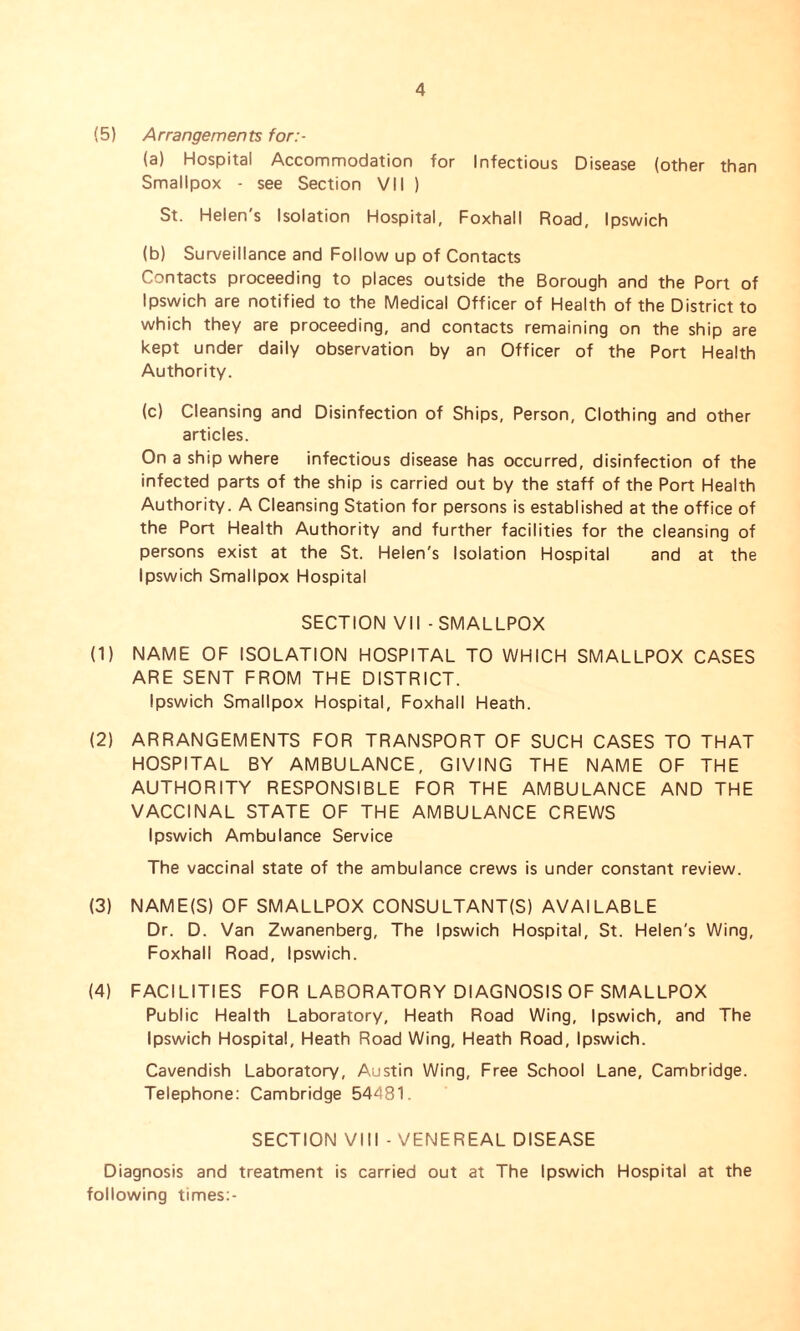 (5) Arrangements for:- (a) Hospital Accommodation for Infectious Disease (other than Smallpox - see Section VII ) St. Helen's Isolation Hospital, Foxhall Road, Ipswich (b) Surveillance and Follow up of Contacts Contacts proceeding to places outside the Borough and the Port of Ipswich are notified to the Medical Officer of Health of the District to which they are proceeding, and contacts remaining on the ship are kept under daily observation by an Officer of the Port Health Authority. (c) Cleansing and Disinfection of Ships, Person, Clothing and other articles. On a ship where infectious disease has occurred, disinfection of the infected parts of the ship is carried out by the staff of the Port Health Authority. A Cleansing Station for persons is established at the office of the Port Health Authority and further facilities for the cleansing of persons exist at the St. Helen's Isolation Hospital and at the Ipswich Smallpox Hospital SECTION VII - SMALLPOX (1) NAME OF ISOLATION HOSPITAL TO WHICH SMALLPOX CASES ARE SENT FROM THE DISTRICT. Ipswich Smallpox Hospital, Foxhall Heath. (2) ARRANGEMENTS FOR TRANSPORT OF SUCH CASES TO THAT HOSPITAL BY AMBULANCE, GIVING THE NAME OF THE AUTHORITY RESPONSIBLE FOR THE AMBULANCE AND THE VACCINAL STATE OF THE AMBULANCE CREWS Ipswich Ambulance Service The vaccinal state of the ambulance crews is under constant review. (3) NAME(S) OF SMALLPOX CONSULTANT(S) AVAILABLE Dr. D. Van Zwanenberg, The Ipswich Hospital, St. Helen's Wing, Foxhall Road, Ipswich. (4) FACILITIES FOR LABORATORY DIAGNOSIS OF SMALLPOX Public Health Laboratory, Heath Road Wing, Ipswich, and The Ipswich Hospital, Heath Road Wing, Heath Road, Ipswich. Cavendish Laboratory, Austin Wing, Free School Lane, Cambridge. Telephone: Cambridge 54481. SECTION VIII - VENEREAL DISEASE Diagnosis and treatment is carried out at The Ipswich Hospital at the following times:-