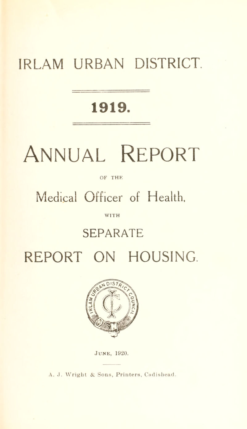 IRLAM URBAN DISTRICT. 1919. Annual Report OF THK Medical Officer of Health, WITH SEPARATE REPORT ON HOUSING. June, 1920. A. J. Wright Si Sons, Printers, Cadisbead.