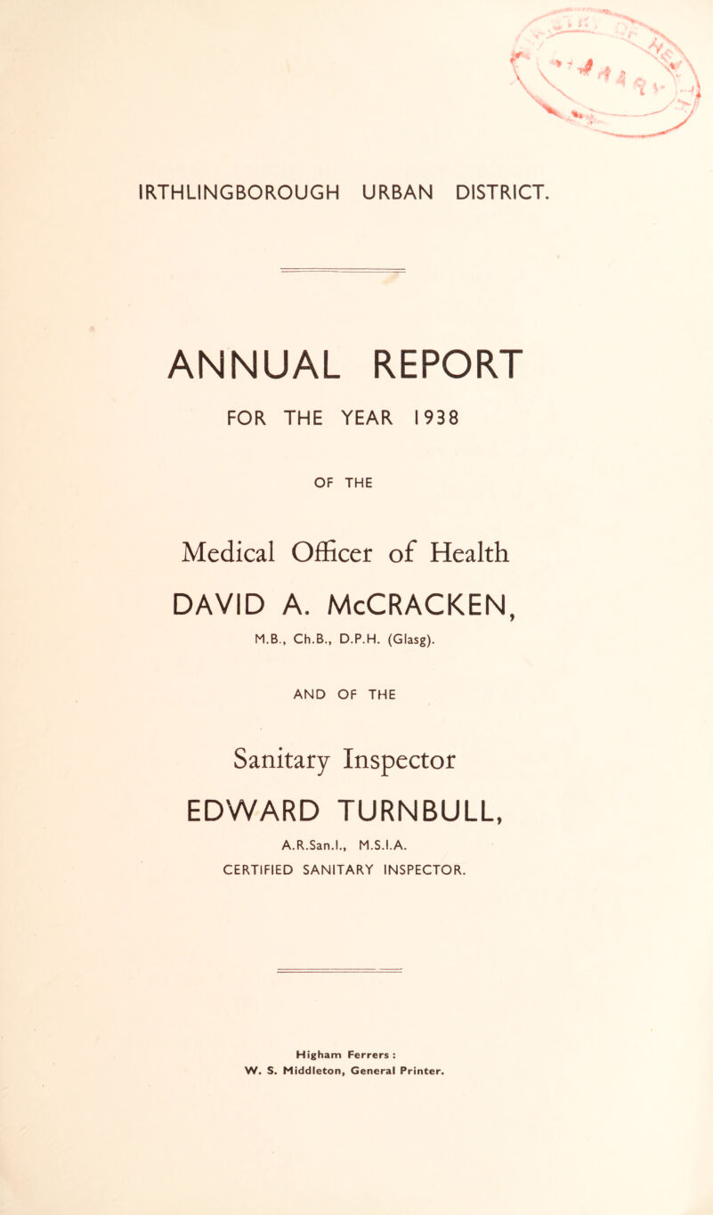 IRTHLINGBOROUGH URBAN DISTRICT. ANNUAL REPORT FOR THE YEAR 1938 OF THE Medical Officer of Health david a. McCracken, M.B., Ch.B., D.P.H. (Glasg). AND OF THE Sanitary Inspector EDWARD TURNBULL, A.R.San.L, M.S.I.A. CERTIFIED SANITARY INSPECTOR. Higham Ferrers : W. S. Middleton, General Printer.