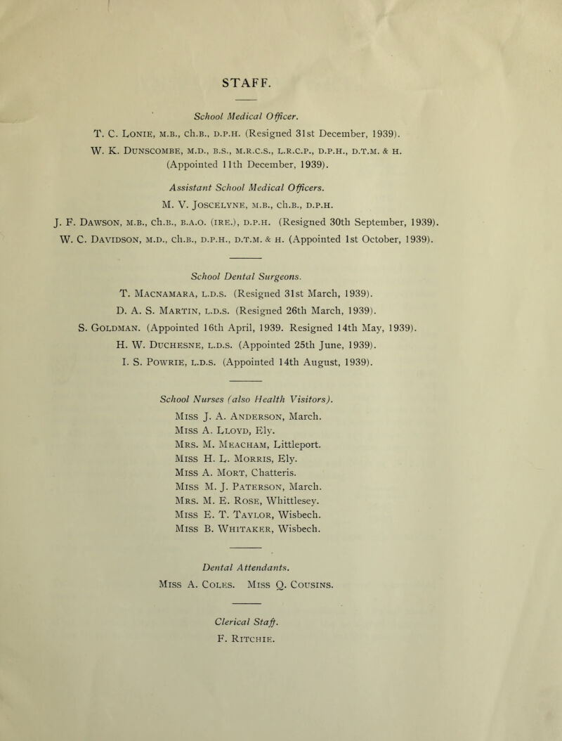 STAFF. School Medical Officer. T. C. Lonie, m.b., ch.B., d.p.h. (Resigned 31st December, 1939). W. K. DUNSCOMBE, M.D., B.S., M.R.C.S., E.R.C.P., D.P.H., D.T.M. & H. (Appointed 11th December, 1939). Assistant School Medical Officers. M. V. JOSCELYNE, M.B., Ch.B., D.P.H. J. F. Dawson, m.b., ch.B., b.a.o. (ire.), d.p.h. (Resigned 30th September, 1939). W. C. Davidson, m.d., cIi.b., d.p.h., d.t.m. & h. (Appointed 1st October, 1939). School Dental Surgeons. T. Macnamara, L.D.S. (Resigned 31st March, 1939). D. A. S. Martin, l.d.s. (Resigned 26th March, 1939). S. Goldman. (Appointed 16th April, 1939. Resigned 14th May, 1939). H. W. Duchesne, l.d.s. (Appointed 25th June, 1939). I. S. Powrie, L.d.s. (Appointed 14th August, 1939). School Nurses (also Health Visitors). Miss J. A. Anderson, March. Miss A. Lloyd, Ely. Mrs. M. Meacham, Littleport. Miss H. L. Morris, Ely. Miss A. Mort, Chatteris. Miss M. J. Paterson, March. Mrs. M. E. Rose, Whittlesey. Miss E. T. Taylor, Wisbech. Miss B. Whitaker, Wisbech. Dental Attendants. Miss A. Coles. Miss Q. Cousins. Clerical Staff-. F. Ritchie.