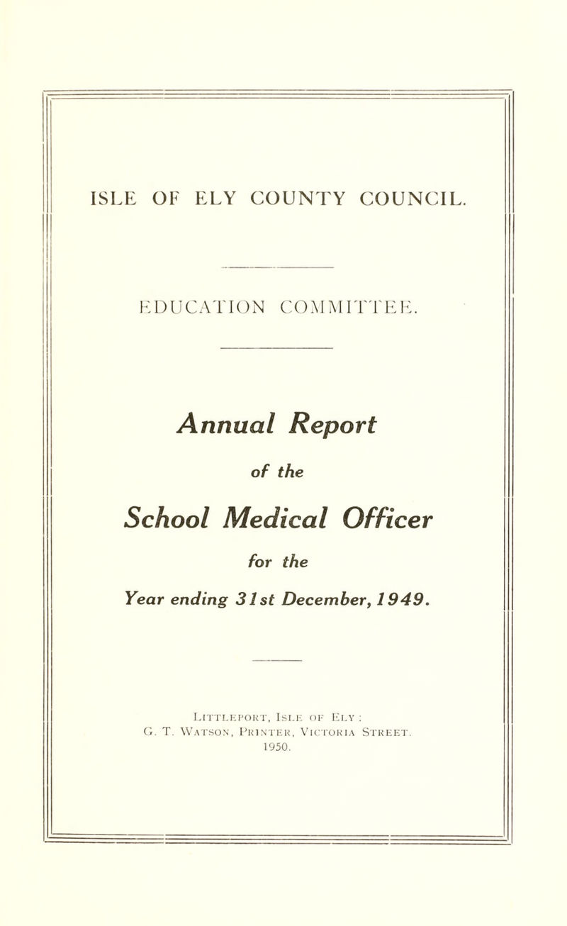 ISLE OF ELY COUNTY COUNCIL. EDUCATION COAIMITTEE. Annual Report of the School Medical Officer for the Year ending 31 st December, 1949. Littleport, Isle of Ely : G. T. Watson, Printer, Victoria Street. 1950.