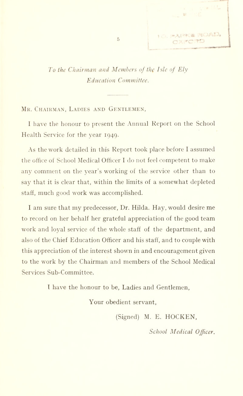 To the Chairman and Members of the Isle of Ely Education Committee. Mr. Chairman, Ladies and Gentlemen, I have the honour to present the Annual Report on the School Health Service for the year 1949. As the work detailed in this Report took place before I assumed the office of School Medical Officer I do not feel competent to make any comment on the year’s working of the service other than to say that it is clear that, within the limits of a somewhat depleted staff, much good work was accomplished. I am sure that my predecessor, Dr. Hilda. Hay, would desire me to record on her behalf her grateful appreciation of the good team work and loyal service of the whole staff of the department, and also of the Chief Education Officer and his staff, and to couple with this appreciation of the interest shown in and encouragement given to the work by the Chairman and members of the School Medical Services Sub-Committee. I have the honour to be, Ladies and Gentlemen, Your obedient servant, (Signed) M. E. HOCKEN, School Medical Officer.