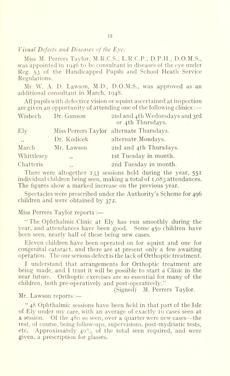 Visual Defects and. Diseases of the Eye. Miss M. Perrcrs Taylor, M.R.C.S., L.R.C.P., D.P.H., D.O.M.S., was appointed in 1946 to be consultant in diseases of the eye under Reg. 53 °f the Handicapped Pupils and School Heath Service Regulations. Mr. W. A. 1). Lawson, M.D., D.O.M.S., was approved as an additional consultant in March, 1948. All pupils with defective vision or squint ascertained at inspection are given an opportunity of attending one of the following clinics :— Wisbech Ely > > March Whittlesey Chatteris Ur. Gunson Miss Perrers Taylor Dr. Kodicek Mr. Lawson 2nd and 4th Wednesdays and 3rd or 4th Thursdays. alternate Thursdays, alternate Mondays. 2nd and 4th Thursdays. 1st Tuesday in month. 2nd Tuesday in month. There were altogether 133 sessions held during the year, 551 individual children being seen, making a total of 1,083 attendances. The figures show a marked increase on the previous year. Spectacles were prescribed under the Authority’s Scheme for 496 children and were obtained by 372. Miss Perrers Taylor reports :— The Ophthalmic Clinic at Ely has run smoothly during the year, and attendances have been good. Some 450 children have been seen, nearly half of these being new cases. Eleven children have been operated on for squint and one for congenital cataract, and there are at present only a few awaiting operation. The one serious defect is the lack of Orthoptic treatment. I understand that arrangements for Orthoptic treatment are being made, and I trust it will be possible to start a Clinic in the near future. Orthoptic exercises are so essential for many of the children, both pre-operatively and post-operatively.” (Signed) M. Perrers Taylor. Mr. Lawson reports :— “ 48 Ophthalmic sessions have been held in that part of the Isle of Ely under my care, with an average of exactly 10 cases seen at a session. Of the 480 so seen, over a quarter were new cases—the rest, of course, being follow-ups, supervisions, post-mydriatic tests, etc. Approximately 40% of the total seen required, and were given, a prescription for glasses.